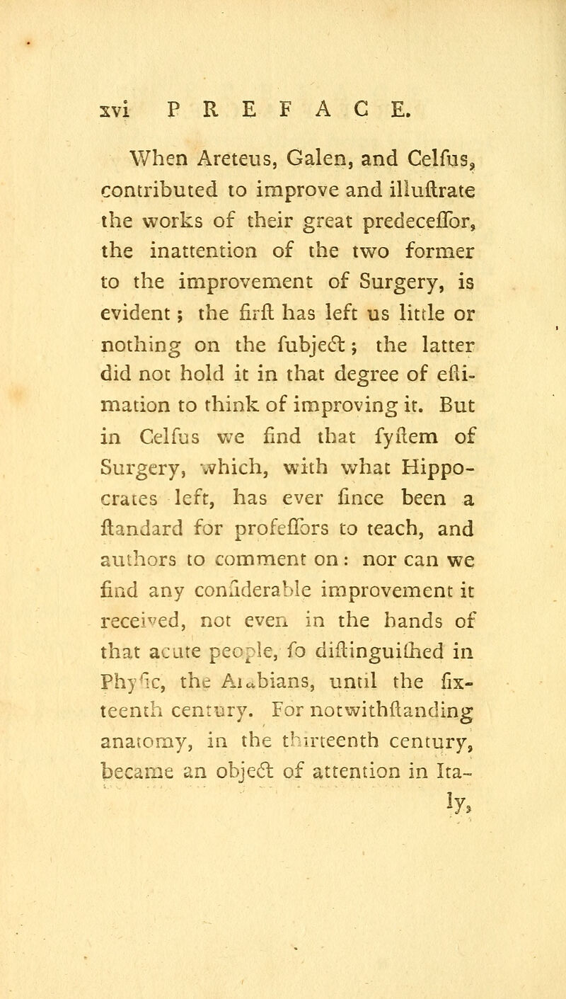 When Areteus, Galen, and Celfus, contributed to improve and iliuftrate the works of their great predecelTor, the inattention of the two former to the improvement of Surgery, is evident; the firfl has left us little or nothing on the fubjecfl; the latter did not hold it in that degree of efd- mation to think of improving it. But in Celfus we find that fyilem of Surgery, which, with what Hippo- crates left, has ever iince been a ftandard for profeflbrs to teach, and authors to comment on: nor can we find any conuderable improvement it received, not even in the hands of that acute people, fo diflinguilhed in Phy^x, the Aicvbians, until the fix- teenth century. For notwithftanding anatomy, in the thu'teenth century, became an objecSt of attention in Ita-