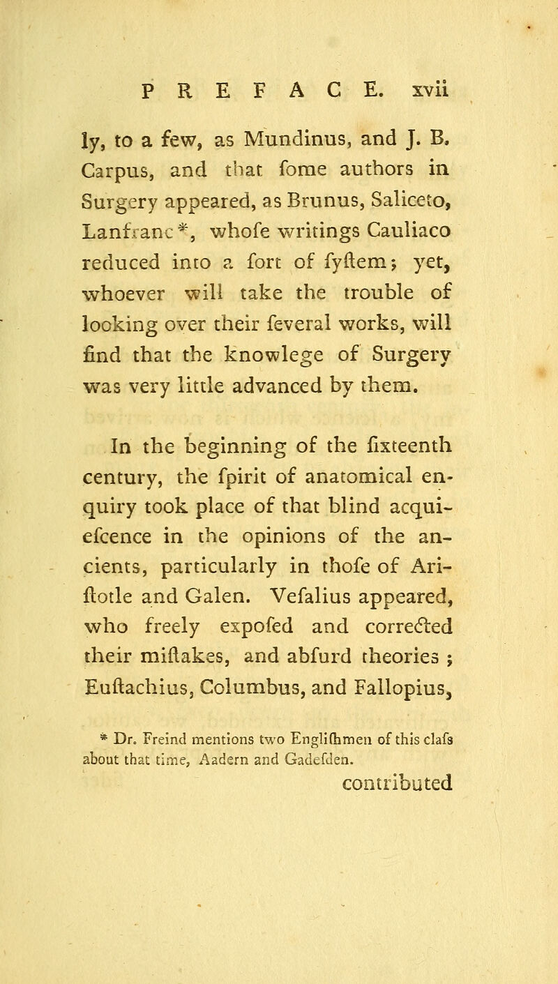 ly, to a few, as Mundinus, and J. B. Carpus, and that forae authors in Surgery appeared, as Brunus, Saliceto, Lanfranc*, whofe writings Cauliaco reduced into a fort of fyftemj yet, whoever will take the trouble of looking over their feveral v/orks, will find that the knowlege of Surgery was very little advanced by them. In the beginning of the lixteenth century, the fpirit of anatomical en- quiry took place of that blind acqui- efcence in the opinions of the an- cients, particularly in thofe of Ari- flotle and Galen. Vefalius appeared, who freely expofed and corrected their miftakes, and abfurd theories ; EuftachiuSj Columbus, and Fallopius, * Dr. Freind mentions two EngHlhmen of thisclafs about that time, Aadern and Gadefden. contributed