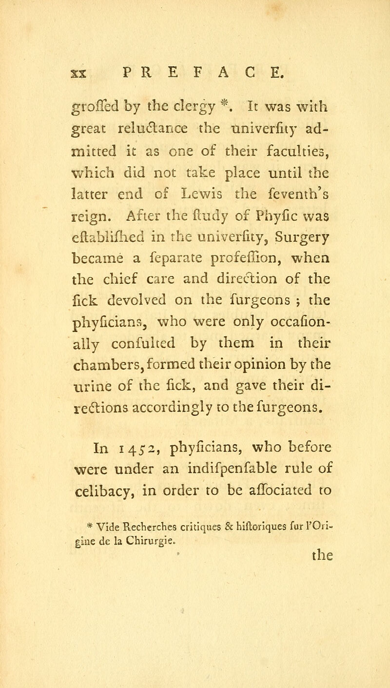 grolTed by the clergy *. It was with great relu(5larice the tiniverlity ad- mitted it as one of their facuhies, which did not take place until the latter end of Lewis the fevenih's reign. After the fludy of Phyfic was eflabliilied in the univerfityj Surgery became a feparate profeffion, when the chief care and direction of the lick devolved on the furgeons ; the phylicians, who were only occafion- ally confulted by them in their chambers, formed their opinion by the urine of the fick, and gave their di- rections accordingly to the furgeons. In 145*2, phyiicians, who before were under an indifpenfable rule of celibacy, in order to be alTociated to * Vide Recherches critiques & hiftoriques fur I'Ori- gine de la Chirurgie. the