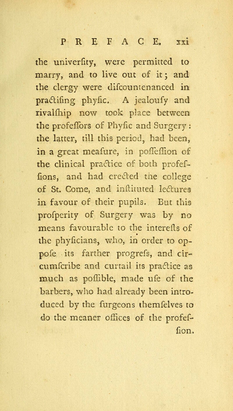 the univerdty, were permitted to marry, and to live out of it; and the clergy were difcountenanced in pradlifing phyfic. A jealoufy and rivaiiliip now took place between the profeffors of Phylic and Surgery : the latter, till this period, had been, in a great meafnre, in polTeilion of the clinical pra<flice of both profef- fions, and bad ereded the college of St. Come, and inilituted lecflures in favour of their pupils. But this profperity of Surgery was by no means favourable to the iotereils of the phyiicians, who, in order to op- pofe its farther progrefs, and cir-^ cumfcribe and curtail its pradlice as much as poffible, made ufe of the barbers, who had already been intro- duced by the furgeons themfelves to do the meaner ofSces of the profef-