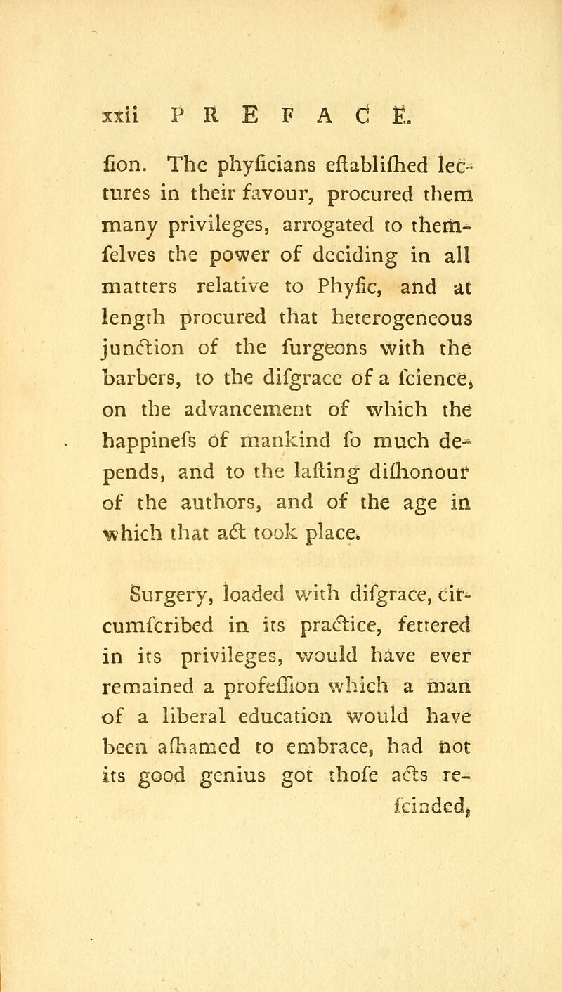lion. The phyficians ellablifhed lec- tures in their favour, procured them many privileges, arrogated to them- felves the power of deciding in all matters relative to Phyfic, and at length procured that heterogeneous jundlion of the furgeons with the barbers, to the difgrace of a fcienccj on the advancement of which the happinefs of mankind fo much de* pends, and to the lafling diflionour of the authors, and of the age in which that adl took place* Surgery, loaded with difgrace, cir- cumfcribed in its pracflice, fettered in its privileges, would have ever remained a profeffion which a man of a liberal education would have been afhamed to embrace, had not its good genius got thofe a6ls re^ fcioded*