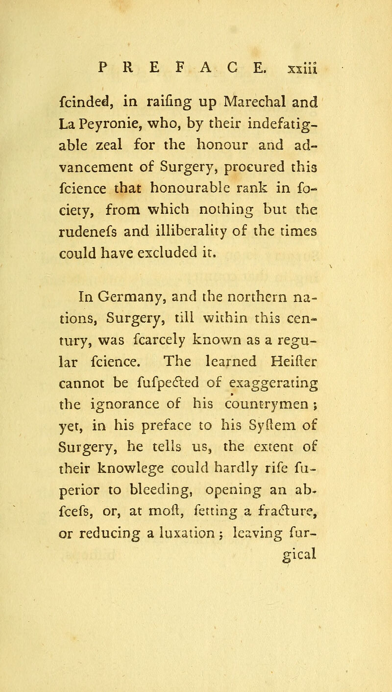 fcinded, in raifing up Marechal and La Peyronie, who, by their indefatig- able zeal for the honour and ad- vancement of Surgery, procured this fcience that honourable rank in fo- ciety, from which nothing but the rudenefs and ilUberality of the times could have excluded it. In Germany, and the northern na- tions, Surgery, till within this cen- tury, was fcarcely known as a regu- lar fcience. The learned Heifter cannot be fufpedled of exaggerating the ignorance of his countrymen ; yet, in his preface to his Syftem of Surgery, he tells us, the extent of their knowlege could hardly rife fu- perior to bleeding, opening an ab- fcefs, or, at moft, fetting a fracture, or reducing a luxation j leaving fur- gical