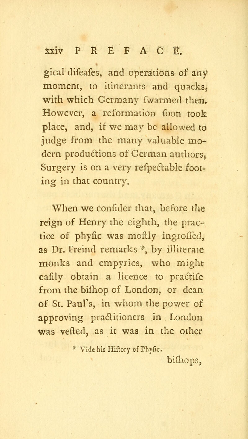 gical difeafes, and operations of any moment, to itinerants and quacks, with which Germany fwarmed then* However, a reformation foon took place, and, if we may be allowed to judge from the many valuable mo^ dern produ6lions of German authors, Surgery is on a very refpe(ftable foot- ing in that country. When we confider that, before the reign of Henry the eighth, the prac- tice of phylic was moflly ingroiTed, as Dr. Freind remarks *, by illiterate monks and empyrics, who might eafily obtain a licence to pra(5tife from the bifliop of London, or dean of St. Paul's, in whom the power of approving pracftitioners in London was vefted, as it was in the other * Vide his Hiftory of Phyfic. biihops,