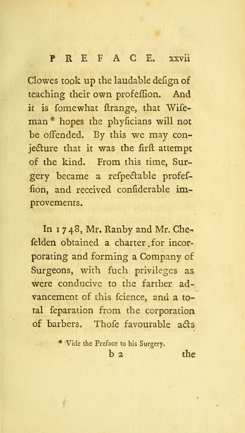 Clowes took up the laudable defign of teaching their own profeflion. And it is fomewhat flrange, that Wife- man* hopes the phyficians will not be offended. By this we may con- je(5lure that it was the firfl attempt of the kind. From this time, Sur- gery became a refpedlable profef- lion, and received confiderable im- provements. In I 748, Mr. Ranby and Mr, Che- felden obtained a charter. for incor- porating and forming a Company of Surgeons, with fuch privileges as were conducive to the farther ad- vancement of this fcience, and a to- tal feparation from the corporation of barbers. Thofe favourable a<^s * Vide the Preface to his Surgery. b 2 the
