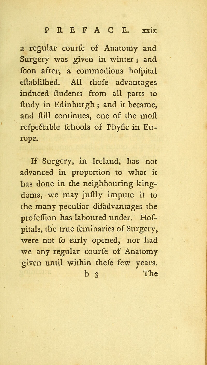 a regular courfe of Anatomy and Surgery was given in winter ; and foon after, a commodious hofpital eftablifhed. All thofe advantages induced fludents from all parts to lludy in Edinburgh ; and it became, and ftill continues, one of the moft refpedlable fchools of Phyfic in Eu- rope. If Surgery, in Ireland, has not advanced in proportion to what it has done in the neighbouring king- doms, we may juflly impute it to the many peculiar difadvantages the profeffion has laboured under, Hof- pitals, the true feminaries of Surgery, were not fo early opened, nor had we any regular courfe of Anatomy given until within thefe few years. b 3 The