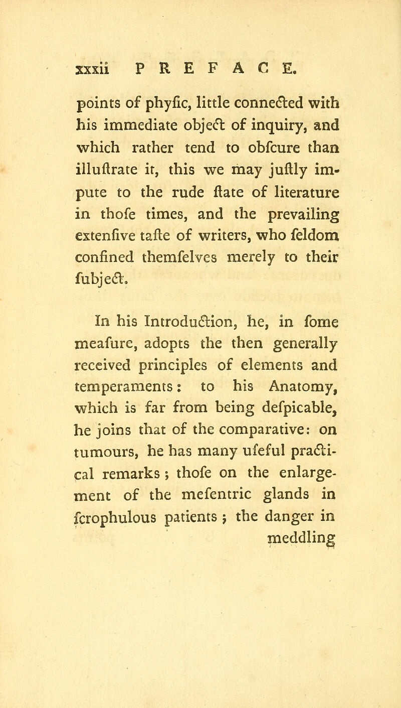 points of phyfic, little connedled with his immediate objed of inquiry, and which rather tend to obfcure than illuftrate it, this we may juflly im- pute to the rude date of literature in thofe times, and the prevailing extenfive tafle of writers, who feldom confined themfelves merely to their fubjedt. In his Introdudlion, he, in fome meafure, adopts the then generally- received principles of elements and temperaments: to his Anatomy, which is far from being defpicable, he joins that of the comparative: on tumours, he has many ufeful pradi- cal remarks ; thofe on the enlarge- ment of the mefentric glands in fcrophulous patients ; the danger in meddling