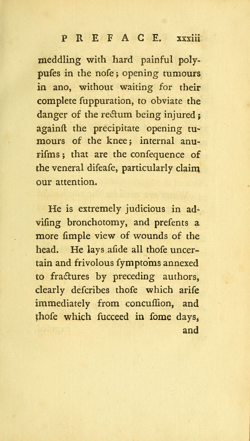 meddling with hard painful poly- pufes in the nofe j opening tumours in ano, without waiting for their complete fuppuration, to obviate the danger of the redlum being injured j againft the precipitate opening tu- mours of the knee; internal anu- rifms J that are the confequence of the veneral difeafe, particularly clain^ our attention. He is extremely judicious in ad- vifing bronchotomy, and prefents a more fimple view of wounds of the head. He lays afide all thofe uncer- tain and frivolous fympto'ms annexed to fradures by preceding authors, clearly defcribes thofe which arife immediately from concuffion, and fhofe which fucceed in fome days, and