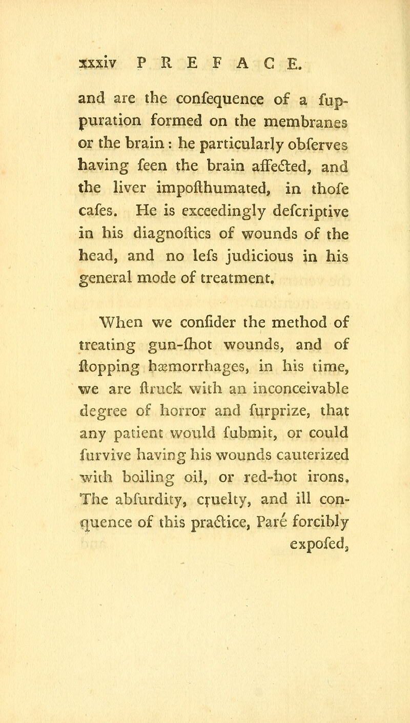 and are the confequence of a fup- puration formed on the membranes or the brain: he particularly obferves having feen the brain afFedled, and the liver impofthumated, in thofe cafes. He is exceedingly defcriptive in his diagnoHics of wounds of the head, and no lefs judicious in his general mode of treatment. When we conlider the method of treating gun-fhot wounds, and of flopping hasmorrhages, in his time, we are ftruck with an inconceivable degree of horror and fijrprize, that any patient vi^ould fubmit, or could furvive having his wounds cauterized with boiling oil, or red-hot irons. The abfurdity, cruelty, and ill con- fluence of this pradlice, Pare forcibly expofeds