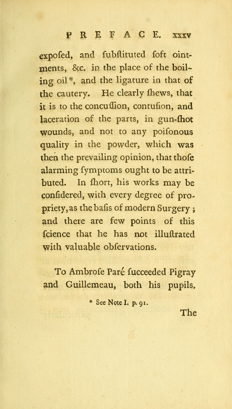 expofed, and fubftituted foft oint- ments, 8cG. in the place of the boil- ing oil * and the ligature in that of the cautery. He clearly fliews, that it is to the concuilion, contulion, and laceration of the parts, in gun-fhot wounds, and not to any poifonous quality in the powder, which was then the prevailing opinion, that thofe alarming fymptoms ought to be attri- buted. In fhort, his works may be confidered, with every degree of pro- priety, as thebafis of modern Surgery ; and there are few points of this fcience that he has not illuftrated with valuable obfervations. To Ambrofe Pare fucceeded Pigray and Guillemeau, both his pupils, * See Note I. p. 91. The