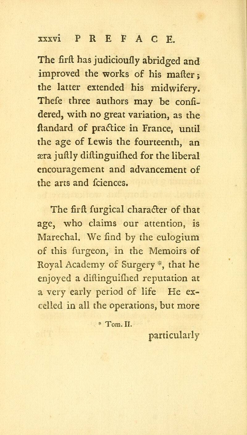 The firfl has judicioufly abridged and improved the works of his mafler; the latter extended his midwifery. Thefe three authors may be confi- dered, with no great variation, as the flandard of pra(5lice in France, until the age of Lewis the fourteenth, an sera juflly diftinguifhed for the liberal encouragement and advancement of the arts and fciences. The firft furgical characEler of that age, who claims our attention, is Marechal. We find by the eulogium of this furgeon, in the Memoirs of Koyal Academy of Surgery *, that he enjoyed a diftinguifhed reputation at a very early period of life He ex- celled in all the operations, but more * Tom. II. particularly