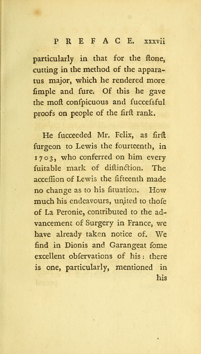 particularly in that for the ftone, cutting in the method of the appara- tus major, which he rendered more iimple and fure. Of this he gave the moft confpicuous and fuccefsful proofs on people of the firfl rank. He fucceeded Mr. Felix, as firft furgeon to Lewis the fourteenth, in 1703, who conferred on him every fuitable mark of diftin(5lion. The acceilion of Lewis the fifteenth made no change as to his lituation. How much his endeavours, united to thofe of La Feronie, contributed to the ad- vancement of Surgery in France, we have already taken notice of. We find in Dionis and Garangeat fome excellent obfervations of his: there is one, particularly, mentioned in his
