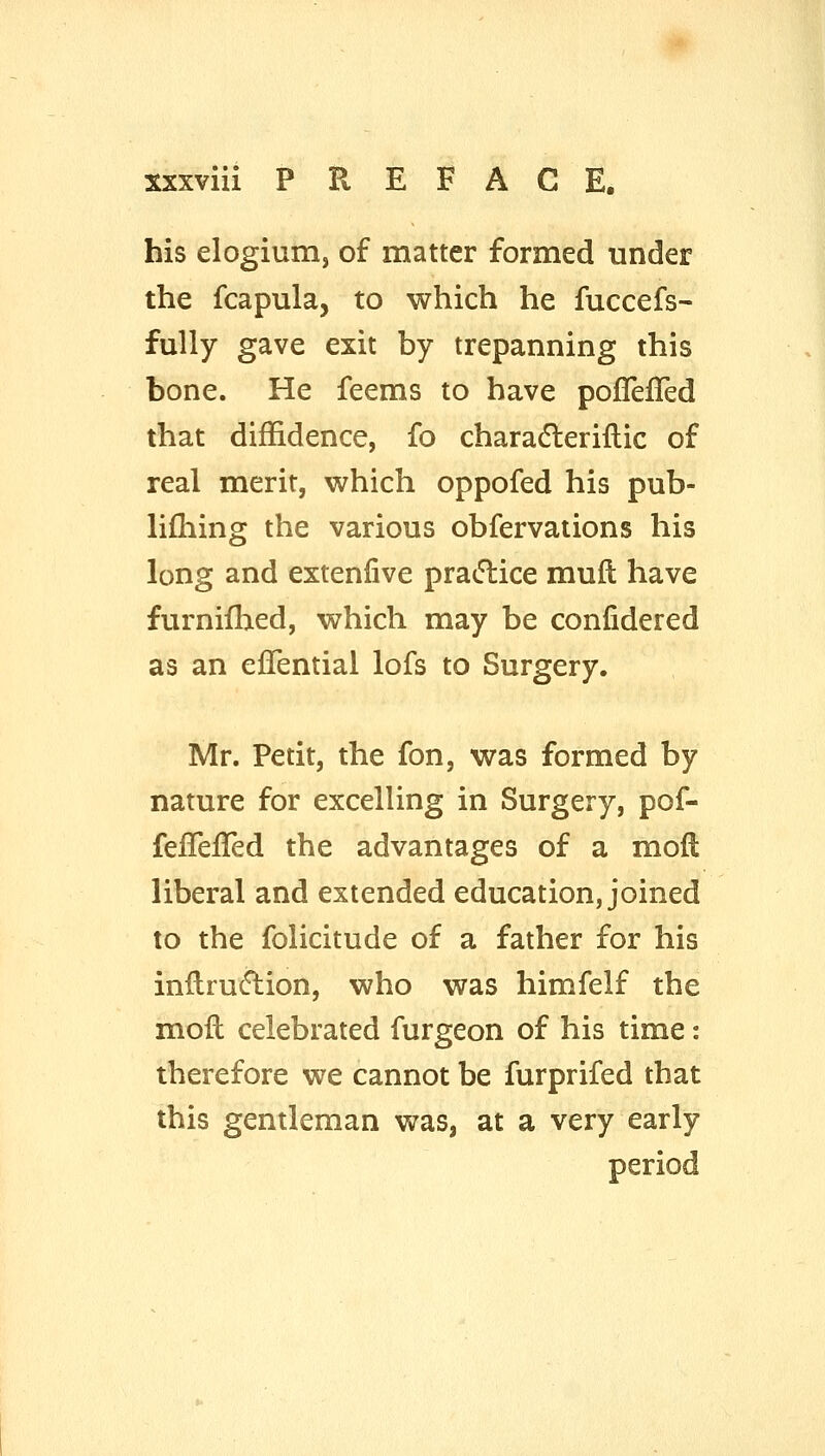 his elogium, of matter formed under the fcapula, to which he fuccefs- fully gave exit by trepanning this bone. He feems to have pofTelTed that diffidence, fo charadleriflic of real merit, which oppofed his pub- lifhing the various obfervations his long and extenlive practice mufi: have furnifhed, which may be confidered as an ejQTential lofs to Surgery. Mr. Petit, the fon, was formed by nature for excelling in Surgery, pof- feflefTed the advantages of a mofl liberal and extended education, joined to the folicitude of a father for his inllru(fl:ion, who was himfelf the mofl celebrated furgeon of his time: therefore we cannot be furprifed that this gentleman was, at a very early