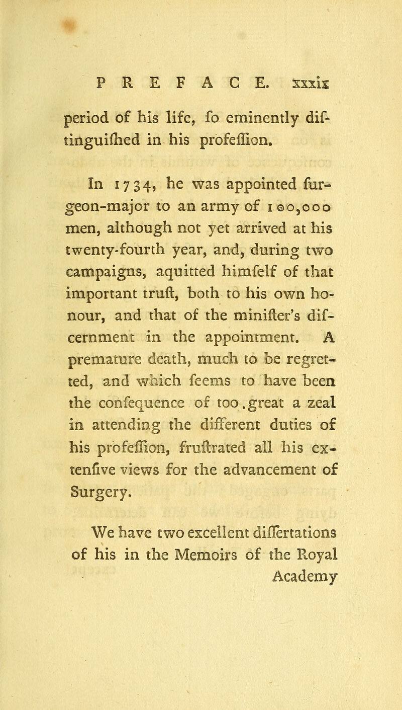 PREFACE, sxxis period of his life, fo eminently dif- tinguiOied in his profeflion. In 1734, he was appointed fur- geon-major to an army of igOjOoo men, although not yet arrived at his twenty-fourth year, and, during two campaigns, aquitted himfelf of that important trufl, both to his own ho- nour, and that of the miniller's dif- cernment in the appointment. A premature death, much to be regret- ted, and which feems to have been the confequence of too.great a zeal in attending the different duties of his profeffion, frnHrated all his ex- tenfive views for the advancement of Surgery. We have two excellent diilertations of his in the Memoirs of the Royal Academy