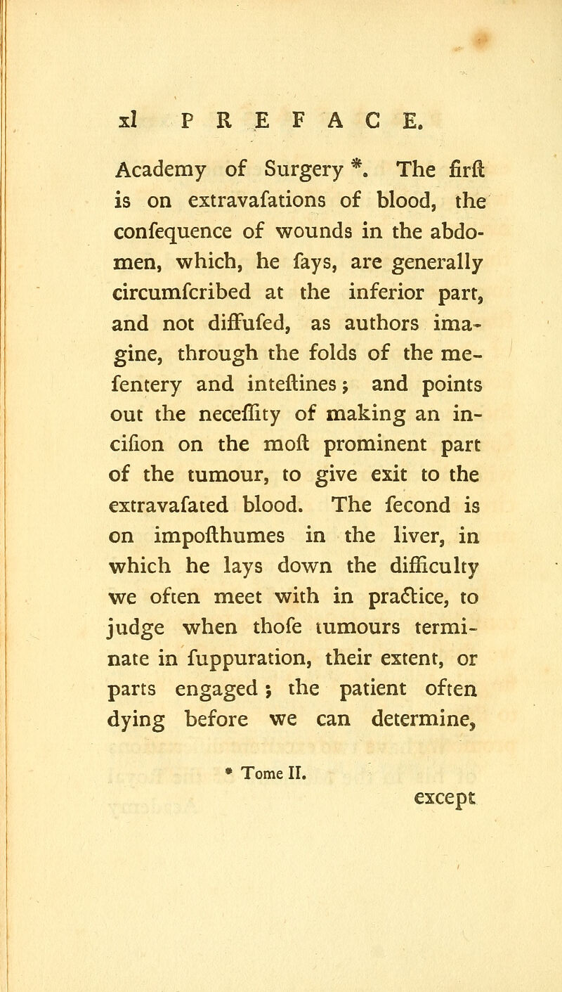 Academy of Surgery *. The firft is on extravafations of blood, the confequence of wounds in the abdo- men, which, he fays, are generally circumfcribed at the inferior part, and not difFufed, as authors ima- gine, through the folds of the me- fentery and inteftines j and points out the neceffity of making an in- cilion on the moft prominent part of the tumour, to give exit to the extravafated blood. The fecond is on impoflhumes in the liver, in which he lays down the difficulty we often meet with in practice, to judge when thofe tumours termi- nate in fuppuration, their extent, or parts engaged 5 the patient often dying before we can determine, • Tome II. except