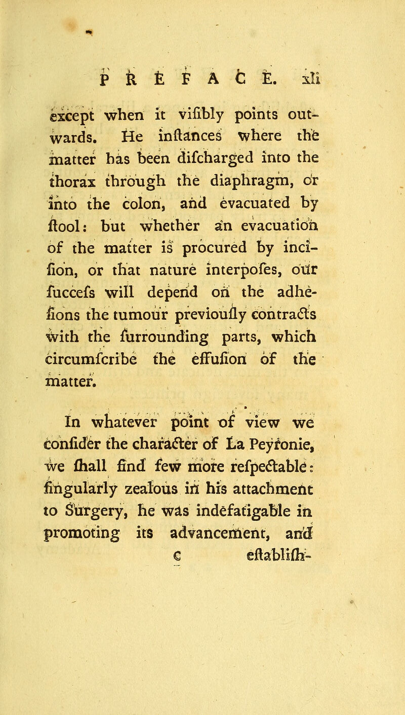 except when it vifibly points out- wards, ilc inftances Tyhere thfe matter has been difcharged into the thorax through the diaphragm, dv into the colon, and evacuated by ftool: but whether an evacuation 6f the matter is procured by inci- fion, or that nature interpofes, dxiv fuccefs will depend ofi the adhe- fions the tumour previoully cohtra(5ls ^ith the jfurrounding parts, which circumfcribe the efFufiori of the matter. in whatever point of view we Cohlid^^r the chafadler of La Peyronie, we (hall find few mote refpedabl^ s filigularly zealous in his attachment to Surgery, he was indefatigable in promoting its advanceitient, anldf € eftabHflf-