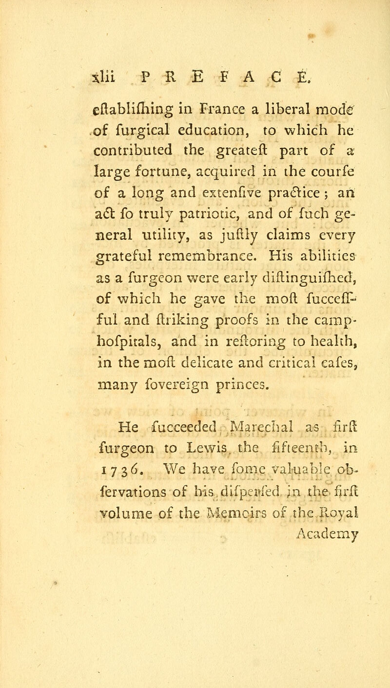 eftablifliing in France a liberal mode of furgical education, to which he contributed the greateft part of a large fortune, acquired in the courfe of a long and extenlive practice ; an adl fo truly patriotic, and of fnch ge- neral utility, as judly claims every grateful remembrance. His abilities as a furgeon were early diflinguifhed, of which he gave the moft fuccej[P fui and flriking proofs in the camp- hofpitals, and in ref^oring to health, in the mofl delicate and critical cafes, many fovereign princes. He fucceeded jVIarechal as fird furgeon to Lewis, the fifteenth, in 1736. We have fome valiiable pb- fervations of his.dlfpei^fed in the. firf! volume of the Mepaoirs of the,Royal Academy