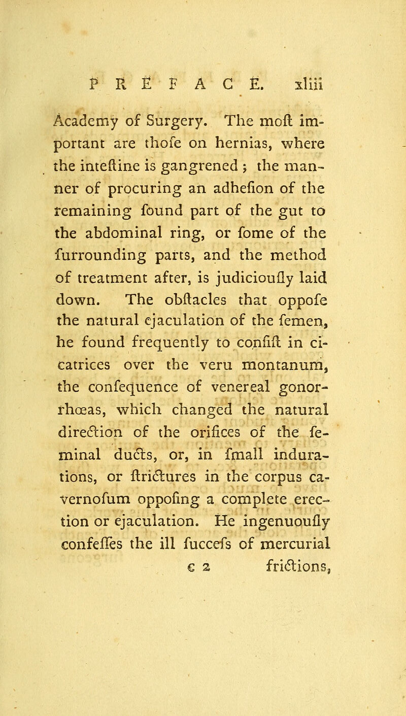 Academy of Surgery. The mofl im- portant are thofe on hernias, where the inteftine is gangrened j the man- ner of procuring an adhefion of the temaining found part of the gut to the abdominal ring, or fome of the furrounding parts, and the method of treatment after, is judicioudy laid down. The obftacles that oppofe the natural ejaculation of the femen, he found frequently to coniiil in ci- catrices over the veru montanum, the confequence of venereal gonor- rhoeas, which changed the natural dire6lion of the orifices of the fe- minal du6ts, or, in fmall indura- tions, or flridlures in the corpus ca- vernofum oppofing a complete erec- tion or ejaculation. He ingenuoufly confefles the ill fuccefs of mercurial € 2 fri<5lionSj