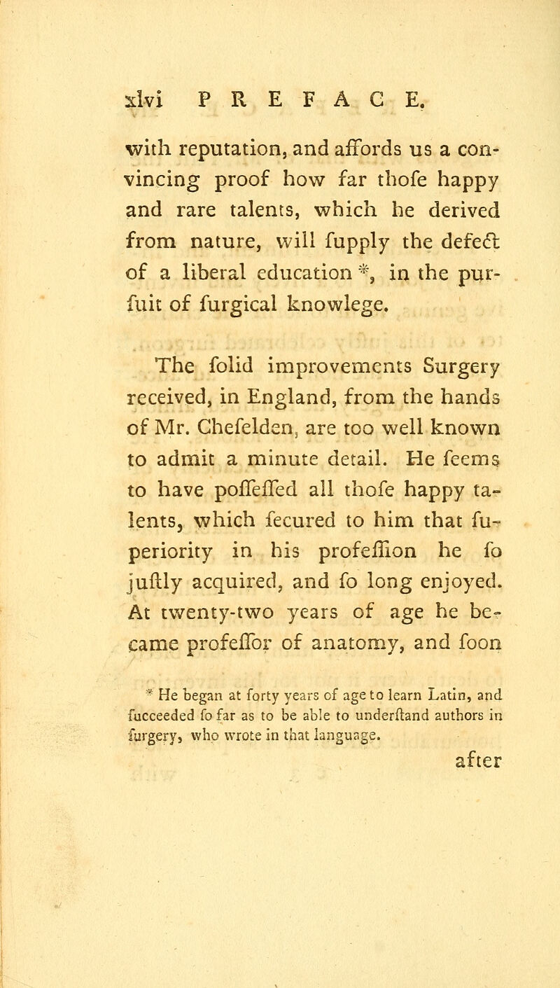 with reputation, and affords us a con- vincing proof how far thofe happy and rare talents, which he derived from nature, will fupply the defefl: of a liberal education *, in the pur- fuit of furgical knowlege. The folid improvements Surgery received, in England, from the hands of Mr. Chefelden, are too well known to admit a minute detail. He feems to have pofTefTed all thofe happy ta- lents, which fecured to him that fu- periority in his profeflion he fo jullly acquired, and fo long enjoyed. At twenty-two years of age he be? came profeifor of anatomy, and foon * He began at forty years of age to learn Latin, and fucceeded fo far as to be able to underfland authors in furgery, who wrote in that language. after