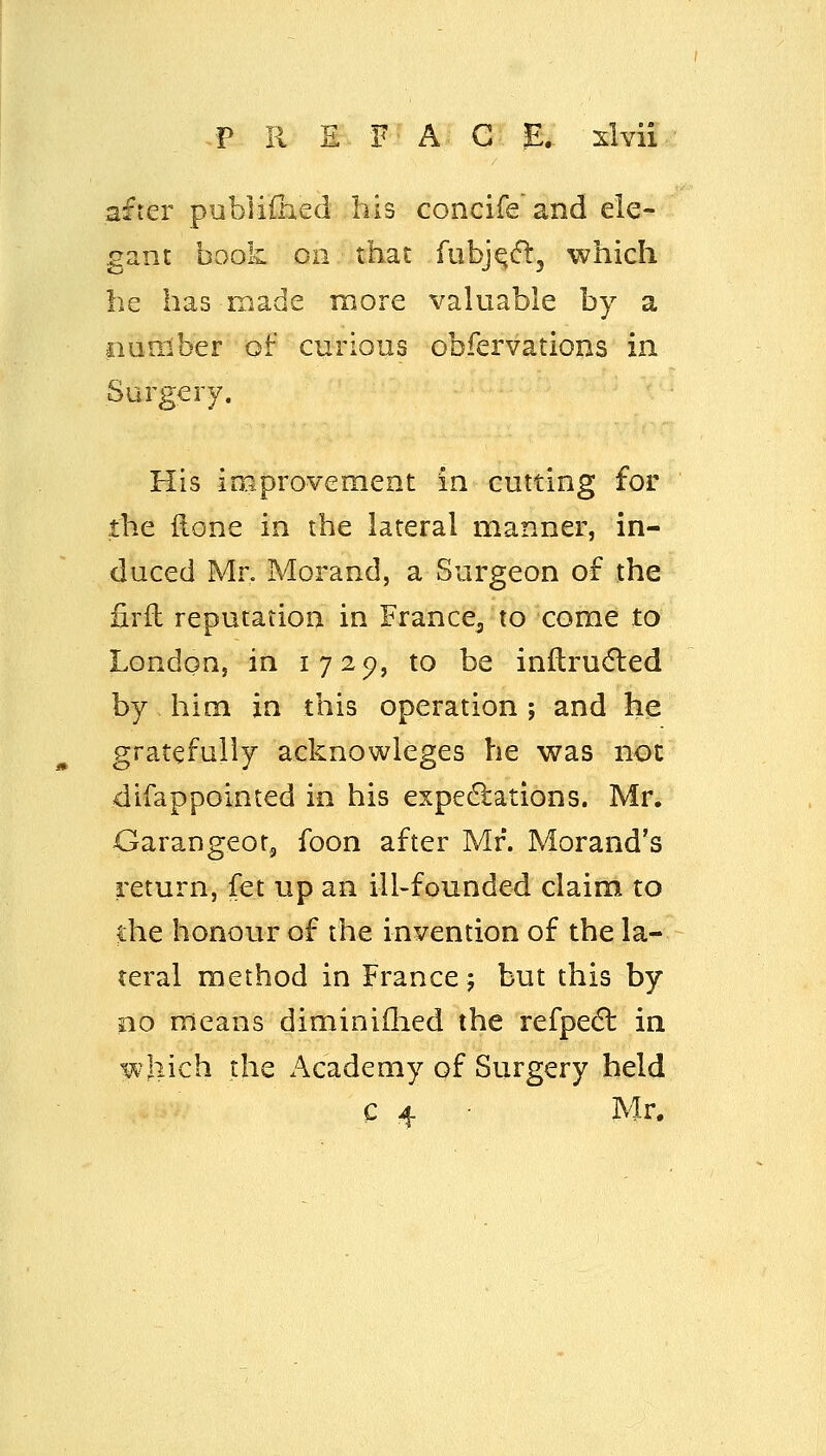 ..PREFACE, slvii after publiChed his concife and ele- gant book oil that fubj^cfl:, which be has made more valuable by a fiunlber of curious obfervations in Surgery. His inaprovement in cutting for the ftone in the lateral manner, in- duced Mr. Morand, a Surgeon of the firft reputation in France^ to come to London, in 1729, to be inftrudled by him in this operation ; and he gratefully acknowleges he was not difappointed in his expedlations. Mr. Garangeot, foon after Mr. Morand's return, fet up an ill-founded claim to die honour of the invention of the la- teral method in France 5 but this by no means diminiilied the refpedl in which the Academy of Surgery held c 4 Mr.