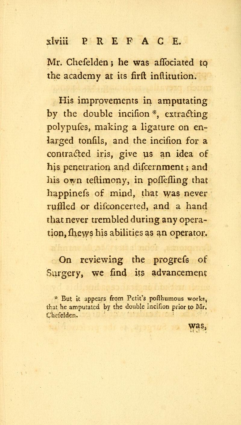 Mr. Chefelden; he was aflbciated tq the academy at its firft inflitution. His iruproveryiepts in amputating ty the double incifion *, extracting polypufes, making a ligature on en- larged tonfils, and the incifion for a contradled iris, give us an idea of his penetration and difcernment; and his own teftimony, in poflefling that happinefs of mind, that was never ruffled or difeoncerted, and a hand that never trembled during any opera- tion, Ihevys his abilities as an operatoi% On reviewing the progrefs of Surgery, we find it? advancemefic * But it appears from Petlt's pofthumous works, that he amputated by the double incifion prior to Mr, Chefelden. waSs