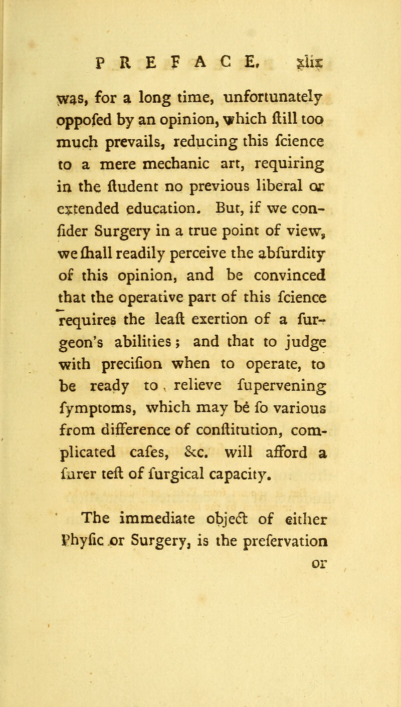 PREFACE, |;U^ 5vas, for a long time, unfortunately pppofed by an opinion, which dill too much prevails^ reducing this fcience to a mere mechanic art, requiring in the fludent no previous liberal or e:^tended education. But, if we con- fider Surgery in a true point of view, we fhall readily perceive the abfurdity of this opinion, and be convinced that the operative part of this fcience requires the leaft exertion of a fur- geon's abilities; and that to judge with precifion when to operate, to be ready to. relieve fupervening fymptoms, which may be fo various from difference of conftitution, com- plicated cafes, &:c. will afford a fiirer tell of furgical capacity. The immediate objedl of either Phyfic or Surgery, is the prefervation