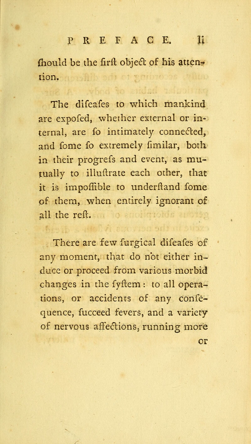 fliould be the firil objed of his atien? tion. The difeafes to which mankind are espofed, whether external or in- ternal, are fo intimately conne6led, and fome fo extremely limilar, both in their progrefs and event, as mu- tually to illuftrate each other, that it is impoffible to underlland fome pf them, when entirely ignorant of ^11 the reft. There are few furgical difeafes of any moment, that do not either in- duce or proceed from various morbid changes in the fyflem : to all opera- tions, or accidents of any confe- quence, fucceed fevers, and a variety of nervous afFecflionSj running mare