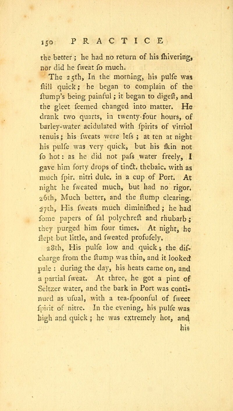the better ; he had no return of his Ihlvering, nor did he fweat fo much. The 25th, In the morning, his pulfe was flill quick J he began to complain of the Hump's being painful; it began to digeft, and the gleet feemed changed into matter. He drank two quarts, in twenty-four hours, of barley-water acidulated with fpirits of vitriol tenuis; his fweats were lefs ; at ten at night his pulfe was very quick, but his fkin not fo hot: as he did not pafs water freely, I gave him forty drops of tindt. thebaic, with as much fpir. nitri dulc. in a cup of Port. At night he fweated much, but had no rigor, 26th, Much better, and the flump clearing, 27th, His fweats much diminilhed; he had fome papers of fal polychrefl and rhubarb; they purged him four times. At night, he ilept but littlcj and fweated profufely, 28th, His pulfe low and quick; the dif* charge from the ftump was thin, and it looked pale : during the day, his heats came on, and a partial fweat. At three, he got a pint of Seltzer water, and the bark in Port was conti- nued as ufual, with a tea-fpoonful of fweet f!)irit of nitre. In the evening, his pulfe wa§ high and quick; h? was extremely hot, an4