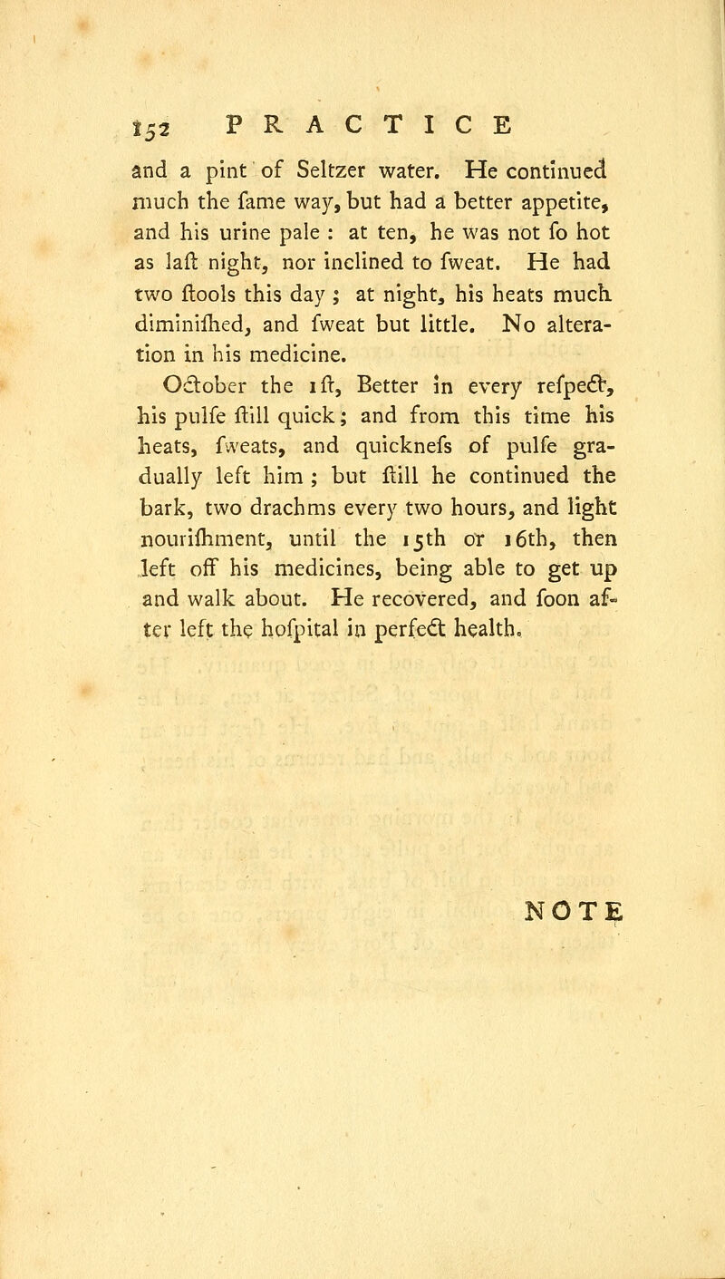 and a pint of Seltzer water. He continued much the fame waj'', but had a better appetite, and his urine pale : at ten, he was not fo hot as laft night, nor inclined to fweat. He had two ftools this day ; at nighty his heats much, diminillied, and fweat but little. No altera- tion in his medicine. Odober the ift, Better in every refpec^, his pulfe ftill quick; and from this time his heats, fweats, and quicknefs of pulfe gra- dually left him ; but flill he continued the bark, two drachms every two hours, and light nourifhment, until the 15th or 16th, then left off his medicines, being able to get up and walk about. He recovered, and foon af- tev left the hofpital in perfe^St health.