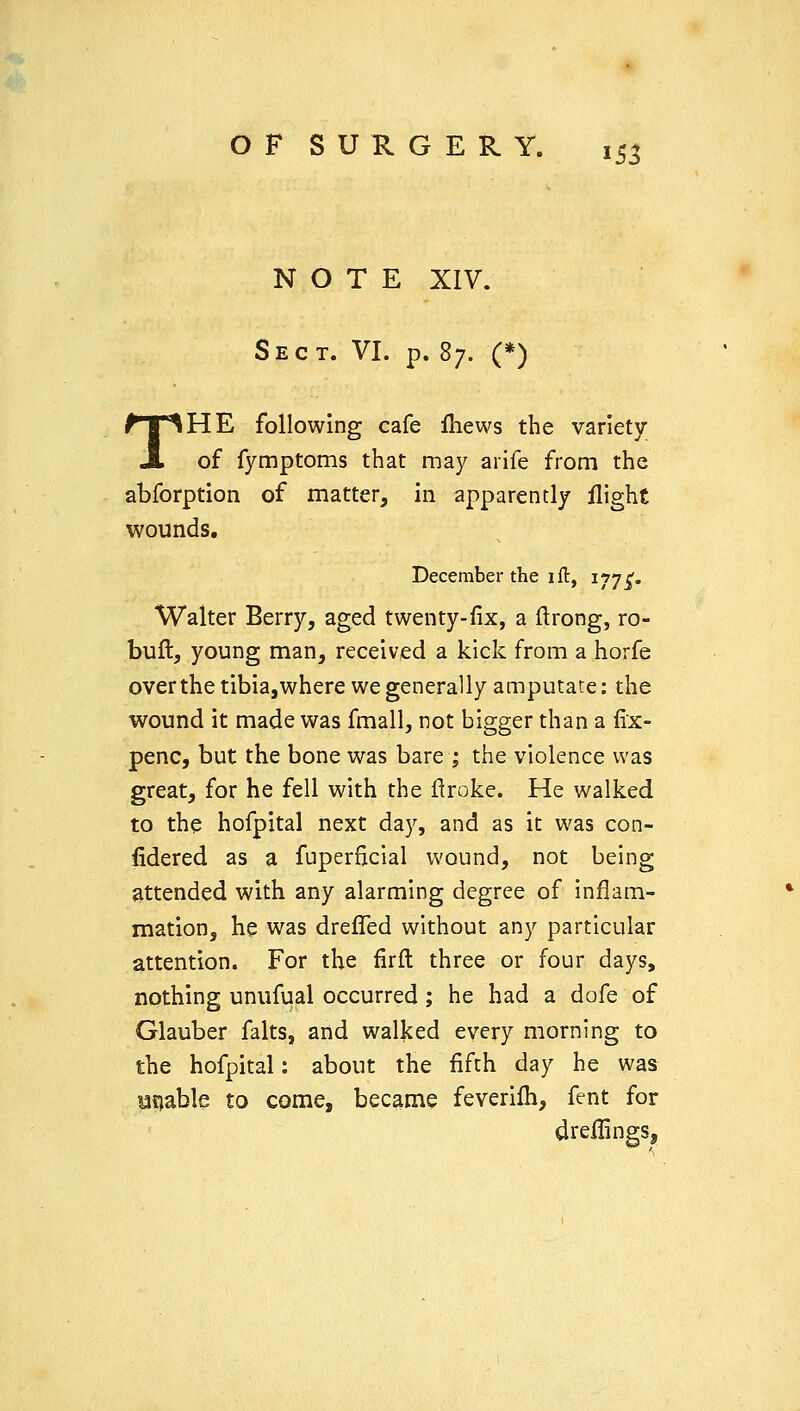 NOTE XIV. Sect. VI. p. 87. (*) THE following cafe fliews the variety of fymptoms that may arife from the abforption of matter, in apparently flight wounds. December the 1 ft, 1775'. Walter Berry, aged twenty-fix, a ftrong, ro- buft, young man, received a kick from a horfe overthetibia,where we generally amputate: the wound it made was fmall, not bigger than a fix- penc, but the bone was bare ; the violence was great, for he fell with the flroke. He walked to the hofpital next day, and as it was con- fidered as a fuperficial wound, not being attended with any alarming degree of inflam- mation, he was drelTed without any particular attention. For the firft three or four days, nothing unufual occurred; he had a dofe of Glauber falts, and walked every morning to the hofpital: about the fifth day he was unable to come, became feverilh, fent for dreflings,