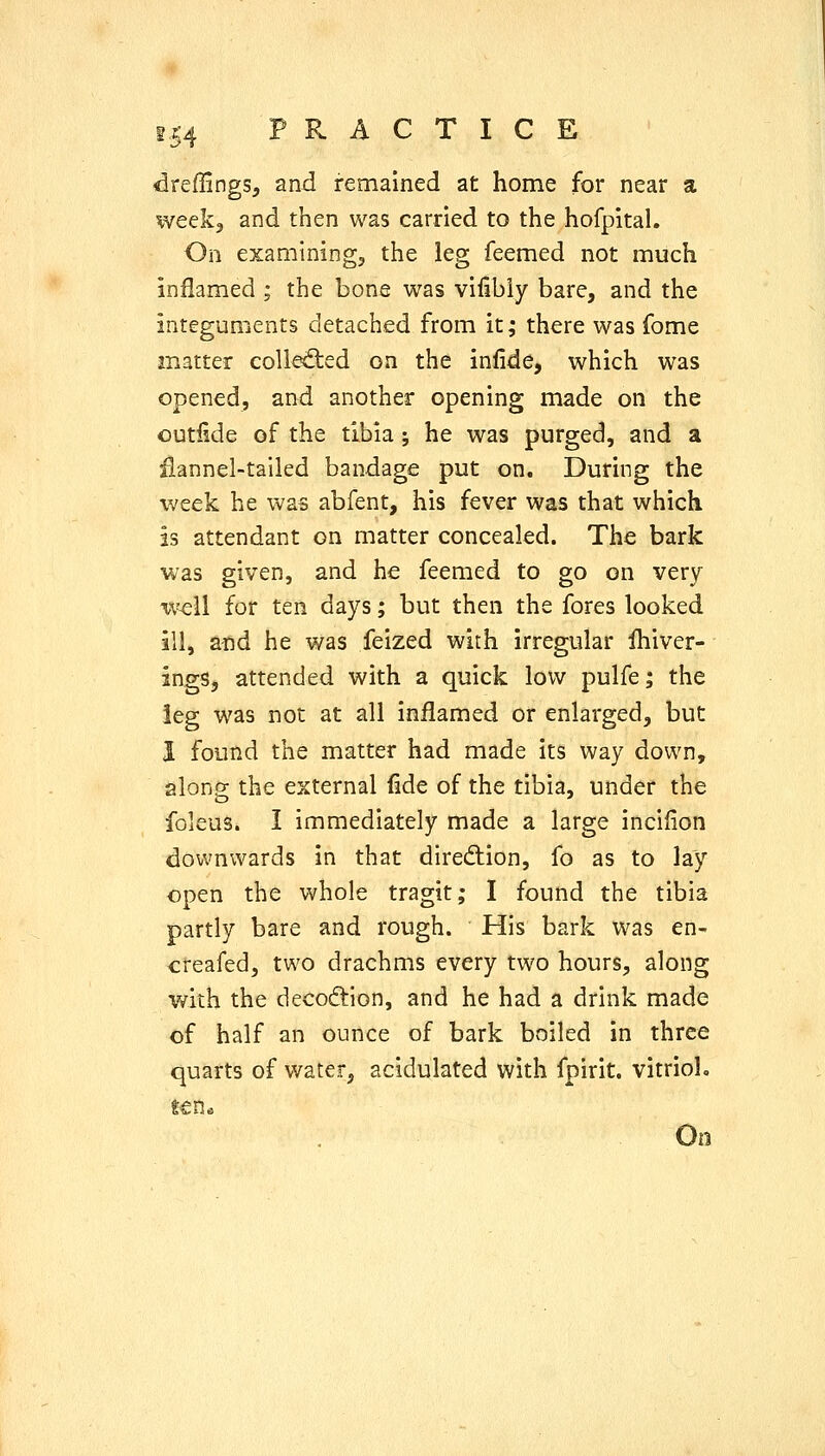 <ireffings, and remained at home for near a week, and then v/as carried to the hofpital. On examining, the leg feemed not much inflamed ; the bone was vifibiy bare, and the integuments detached from it; there was fome matter colled:ed on the infide, which was opened, and another opening made on the outfide of the tibia j he was purged, and a ilannel-tailed bandage put on. During the week he was abfent, his fever was that which is attendant on matter concealed. The bark was given, and he feemed to go on very i\^ll for ten days; but then the fores looked ill, and he was feized with irregular Ihiver- ings, attended with a quick low pulfe; the leg was not at all inflamed or enlarged, but I found the matter had made its way down, along the external fide of the tibia, under the foleus. I immediately made a large incifion downwards in that dirediion, fo as to lay open the whole tragit; I found the tibia partly bare and rough. His bark was en- creafed, two drachms every two hours, along Vfith the decoftion, and he had a drink made of half an ounce of bark boiled in three quarts of water, acidulated with fpirit. vitrioL t€n« On