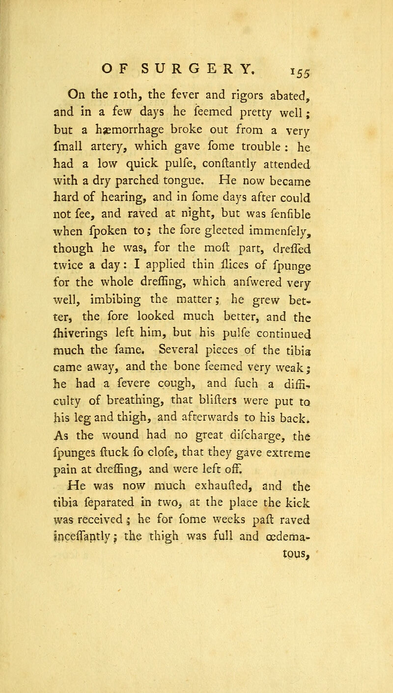 On the loth, the fever and rigors abated, and in a few days he feemed pretty well; but a hsemorrhage broke out from a very fmall artery, which gave fome trouble : he had a low quick pulfe, conilantly attended with a dry parched tongue. He now became hard of hearing, and in fome days after could not fee, and raved at night, but was fenfible when fpoken to; the fore gleeted immenfely, though he was, for the mod part, drefled twice a day: I applied thin flices of fpunge for the whole drefling, which anfwered very- well, imbibing the matter; he grew bet- ter, the fore looked much better, and the Ihiverings left him, but his pulfe continued much the fame. Several pieces of the tibia came away, and the bone feemed very weak ; he had a fevere cough, and fuch a diffi, culty of breathing, that blifters were put to his leg and thigh, and afterwards to his back. As the wound had no great difcharge, the fpunges ftuck fo clofe, that they gave extreme pain at dreffing, and were left off. He was now much exhaufted, and the tibia feparated in two, at the place the kick was received; he for fome weeks pad raved iriceffaptly J the thigh was full and oedema- tpus.