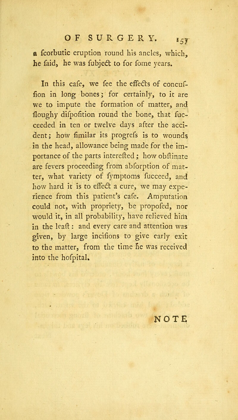 OF SURGERY. t^y a fcorbutic eruption round his ancles, which, he faidj he was fubjed: to for fome years. In this cafe, we fee the effedts of concuf- iion in long bones; for certainly, to it are we to impute the formation of matter, and lloughy difpofition round the bone, that fuc- ceeded in ten or twelve days after the acci- dent; how fimilar its progrefs is to wound? . in the head, allowance being made for the im- portance of the parts interefted; how obflinate are fevers proceeding from abforption of mat- ter, what variety of fymptoms fucceed, and how hard it is to effeft a cure, we may expe- rience from this patient's cafe. Amputation could not, with propriety, be propofed, nor would it, in all probability, have relieved hiiii in the lead : and every care and attention was given, by large incifions to give early exit to the matter, from the time he was received into the hofpital.