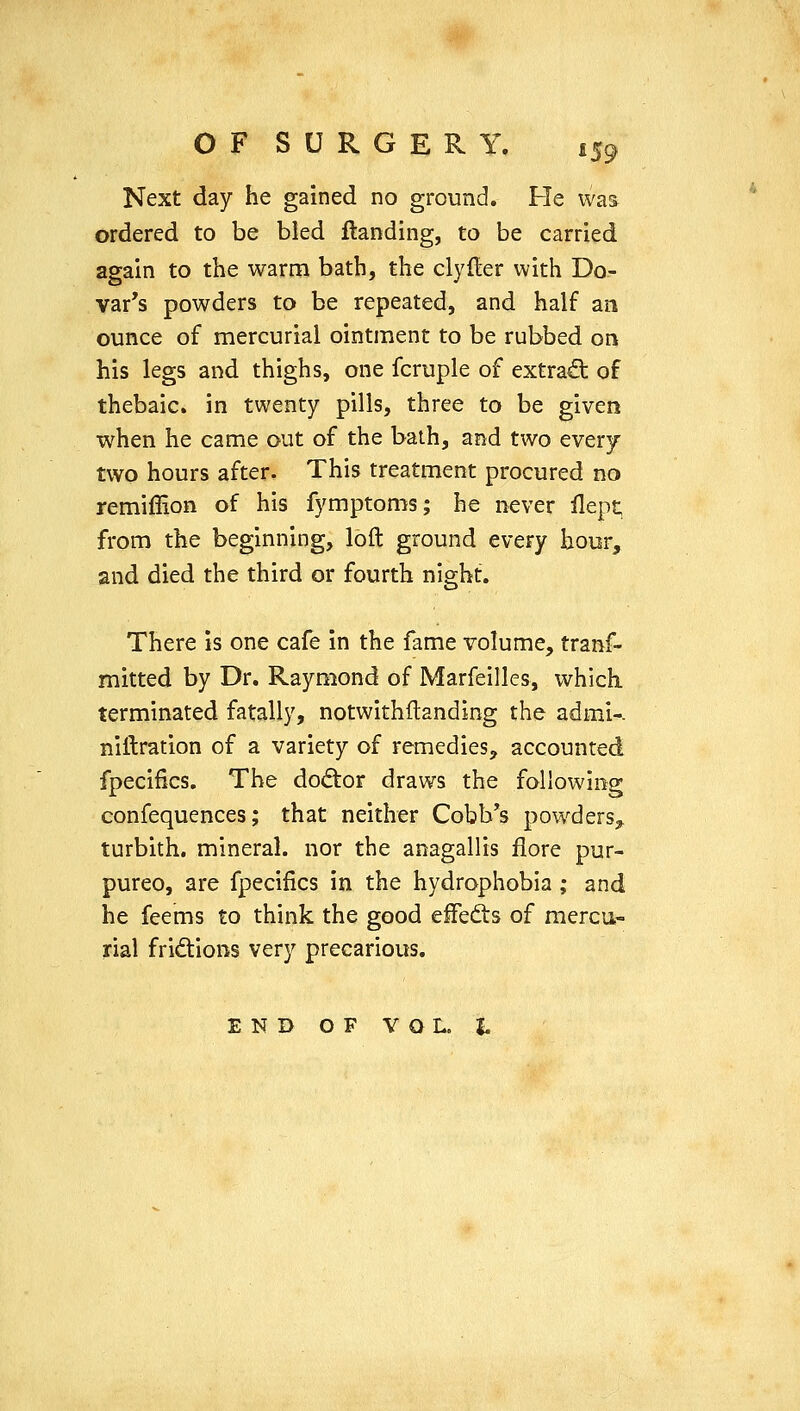 Next day he gained no ground. He was ordered to be bled ftanding, to be carried again to the warm bath, the clyfler with Do- var's powders to be repeated, and half an ounce of mercurial ointment to be rubbed on his legs and thighs, one fcruple of extra^ of thebaic, in twenty pills, three to be given when he came out of the bath, and two every two hours after. This treatment procured no remiffion of his fymptoms; he never flept, from the beginning, loft ground every hour, and died the third or fourth night. There is one cafe in the fame volume, tranf- mitted by Dr. Raymond of Marfeilles, which terminated fatally, notwithftanding the admi-. niftration of a variety of remedies, accounted fpecifics. The do(5tor draws the following confequences; that neither Cobb's powdersj, turbith. mineral, nor the anagallis flore pur- pureo, are fpecifics in the hydrophobia; and he feems to think the good effedts of mercur rial fridions very precarious. END OF VOL. t