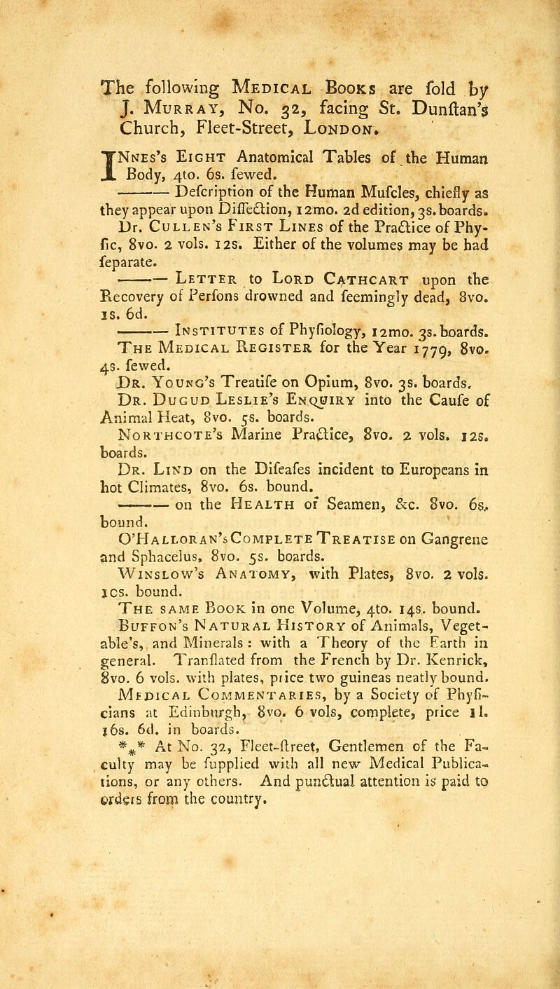 The following Medical Books are fold by J. Murray, No. 32, facing St. Dunflan's Church, Fleet-Street, London. Nnes's Eight Anatomical Tables of the Human Body, 4to. 6s. fewcd. Defcription of the Human Mufcles, chiefly as they appear upon Difledion, i2mo. 2d edition, 3s. boards. Dr. Cullen's First Lines of the Pra£lice of Phy- fic, 8vo. 2 vols. I2S. Either of the volumes may be had feparate. Letter to Lord CijiTHCART upon the Recovery of Perfons drowned and feemingly dead, 8vo. IS. 6d. Institutes of Phyfiology, i2mo. 3s.hoards. The Medical Register for the Year 1779, ^^°' 4s. fewed. Dr. Young's Treatife on Opium, 8vo. 3s. boards. Dr. Dugud Leslie's Enquiry into the Caufe of Animal Heat, 8vo. 5s. boards. Northcote's Marine Pra^Ice, 8vo. 2 vols. 12s. boards. Dr. Lind on the Difeafes incident to Europeans in hot Climates, 8vo. 6s. bound. ■ ■ — on the Health of Seamen, &c. 8vo. 6s.. bound. O'Halloran'sComplete Treatise on Gangrene ^nd Sphacelus, 8vo. 5s. boards. Wins low's Anatomy, with Plates, 8vo. 2 vols. JOS. bound. The same Book in one Volume, 4to. 14G, bound. Buffon's Natural History of Animals, Veget- able's, and Minerals : with a Theory of the Earth in general. Tranflated from the French by Dr. Kenrick, 8vo. 6 vols, with plates, price two guineas neatly bound. Medical Commentaries, by a Society of Phyfi- clans at Edinburgh, 8vo. 6 vols, complete, price iL J6s. 6d. in boards. *^* At No. 32, Fleet-flreet, Gentlemen of the Fa- culty may be fupplied with all new Medical Publica-» tions, or any others. And punctual attention is paid to ordgis from the country.