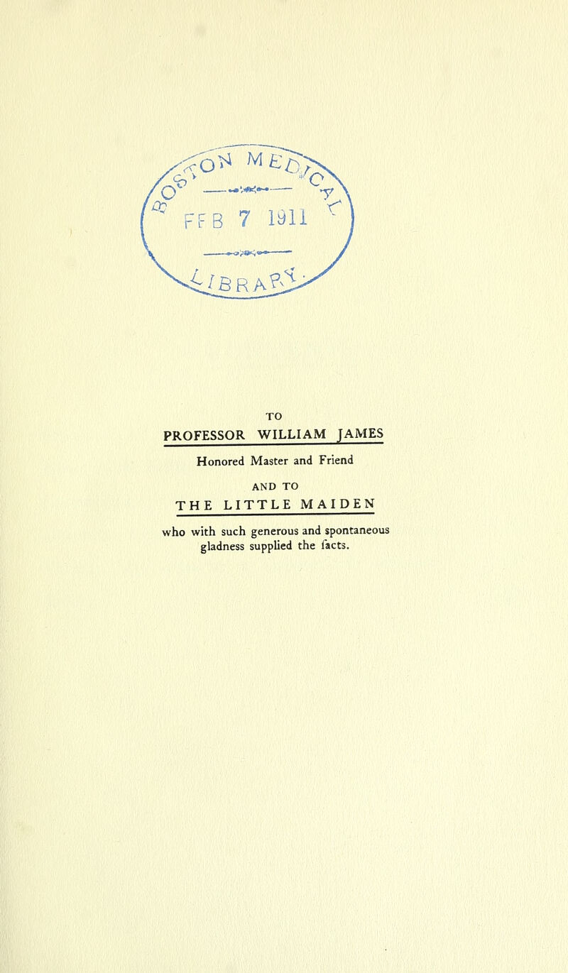 ^ FFR 7 ltfli MfiR/^S TO PROFESSOR WILLIAM JAMES Honored Master and Friend AND TO THE LITTLE MAIDEN who with such generous and spontaneous gladness supplied the facts.