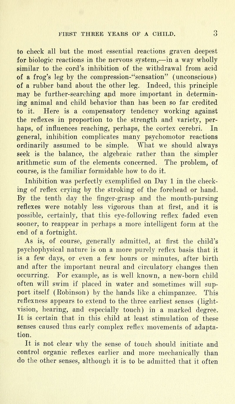 to check all but the most essential reactions graven deepest for biologic reactions in the nervous system,—in a way wholly similar to the cord's inhibition of the withdrawal from acid of a frog's leg by the compression-sensation (unconscious) of a rubber band about the other leg. Indeed, this principle may be further-searching and more important in determin- ing animal and child behavior than has been so far credited to it. Here is a compensatory tendency working against the reflexes in proportion to the strength and variety, per- haps, of influences reaching, perhaps, the cortex cerebri. In general, inhibition complicates many psychomotor reactions ordinarily assumed to be simple. What we should always seek is the balance, the algebraic rather than the simpler arithmetic sum of the elements concerned. The problem, of course, is the familiar formidable how to do it. Inhibition was perfectly exemplified on Day 1 in the check- ing of reflex crying by the stroking of the forehead or hand. By the tenth day the finger-grasp and the mouth-pursing reflexes were notably less vigorous than at first, and it is possible, certainly, that this eye-following reflex faded even sooner, to reappear in perhaps a more intelligent form at the end of a fortnight. As is, of course, generally admitted, at first the child's psychophysical nature is on a more purely reflex basis that it is a few days, or even a few hours or minutes, after birth and after the important neural and circulatory changes then occurring. For example, as is well known, a new-born child often will swim if placed in water and sometimes will sup- port itself (Robinson) by the hands like a chimpanzee. This reflexness appears to extend to the three earliest senses (light- vision, hearing, and especially touch) in a marked degree. It is certain that in this child at least stimulation of these senses caused thus early complex reflex movements of adapta- tion. It is not clear why the sense of touch should initiate and control organic reflexes earlier and more mechanically than do the other senses, although it is to be admitted that it often