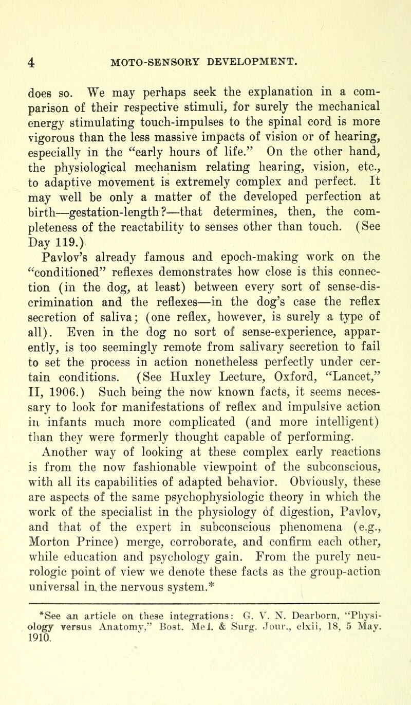 does so. We may perhaps seek the explanation in a com- parison of their respective stimuli, for surely the mechanical energy stimulating touch-impulses to the spinal cord is more vigorous than the less massive impacts of vision or of hearing, especially in the early hours of life. On the other hand, the physiological mechanism relating hearing, vision, etc., to adaptive movement is extremely complex and perfect. It may well be only a matter of the developed perfection at birth—gestation-length?—that determines, then, the com- pleteness of the reactability to senses other than touch. (See Day 119.) Pavlov's already famous and epoch-making work on the conditioned reflexes demonstrates how close is this connec- tion (in the dog, at least) between every sort of sense-dis- crimination and the reflexes—in the dog's case the reflex secretion of saliva; (one reflex, however, is surely a type of all). Even in the dog no sort of sense-experience, appar- ently, is too seemingly remote from salivary secretion to fail to set the process in action nonetheless perfectly under cer- tain conditions. (See Huxley Lecture, Oxford, Lancet, II, 1906.) Such being the now known facts, it seems neces- sary to look for manifestations of reflex and impulsive action in infants much more complicated (and more intelligent) than they were formerly thought capable of performing. Another way of looking at these complex early reactions is from the now fashionable viewpoint of the subconscious, with all its capabilities of adapted behavior. Obviously, these are aspects of the same psychophysiologic theory in which the work of the specialist in the physiology of digestion, Pavlov, and that of the expert in subconscious phenomena (e.g., Morton Prince) merge, corroborate, and confirm each other, while education and psychology gain. From the purely neu- rologic point of view we denote these facts as the group-action universal in the nervous system.* *See an article on these integrations: G. V. X. Dearborn, Physi- ology versus Anatomv, Bost. Mei. & Surg. Jour., clxii, 18, 5 Mav. 1910.