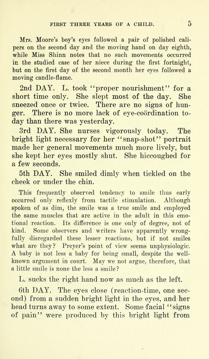 Mrs. Moore's boy's eyes followed a pair of polished cali- pers on the second day and the moving hand on day eighth, while Miss Shinn notes that no such movements occurred in the studied case of her niece during the first fortnight, but on the first day of the second month her eyes followed a moving candle-flame. 2nd DAY. L. took ''proper nourishment for a short time only. She slept most of the day. She sneezed once or twice. There are no signs of hun- ger. There is no more lack of eye-coordination to- day than there was yesterday. 3rd DAY. She nurses vigorously today. The bright light necessary for her snap-shot portrait made her general movements much more lively, but she kept her eyes mostly shut. She hiccoughed for a few seconds. 5th DAY. She smiled dimly when tickled on the cheek or under the chin. This frequently observed tendency to smile thus early occurred only reflexly from tactile stimulation. Although spoken of as dim, the smile was a true smile and employed the same muscles that are active in the adult in this emo- tional reaction. Its difference is one only of degree, not of kind. Some observers and writers have apparently wrong- fully disregarded these lesser reactions, but if not smiles what are they? Preyer's point of view seems unphysiologic. A baby is not less a baby for being small, despite the well- known argument in court. May we not argue, therefore, that a little smile is none the less a smile ? L. sucks the right hand now as much as the left. 6th DAY. The eyes close (reaction-time, one sec- ond) from a sudden bright light in the eyes, and her head turns away to some extent. Some facial ' * signs of pain were produced by this bright light from
