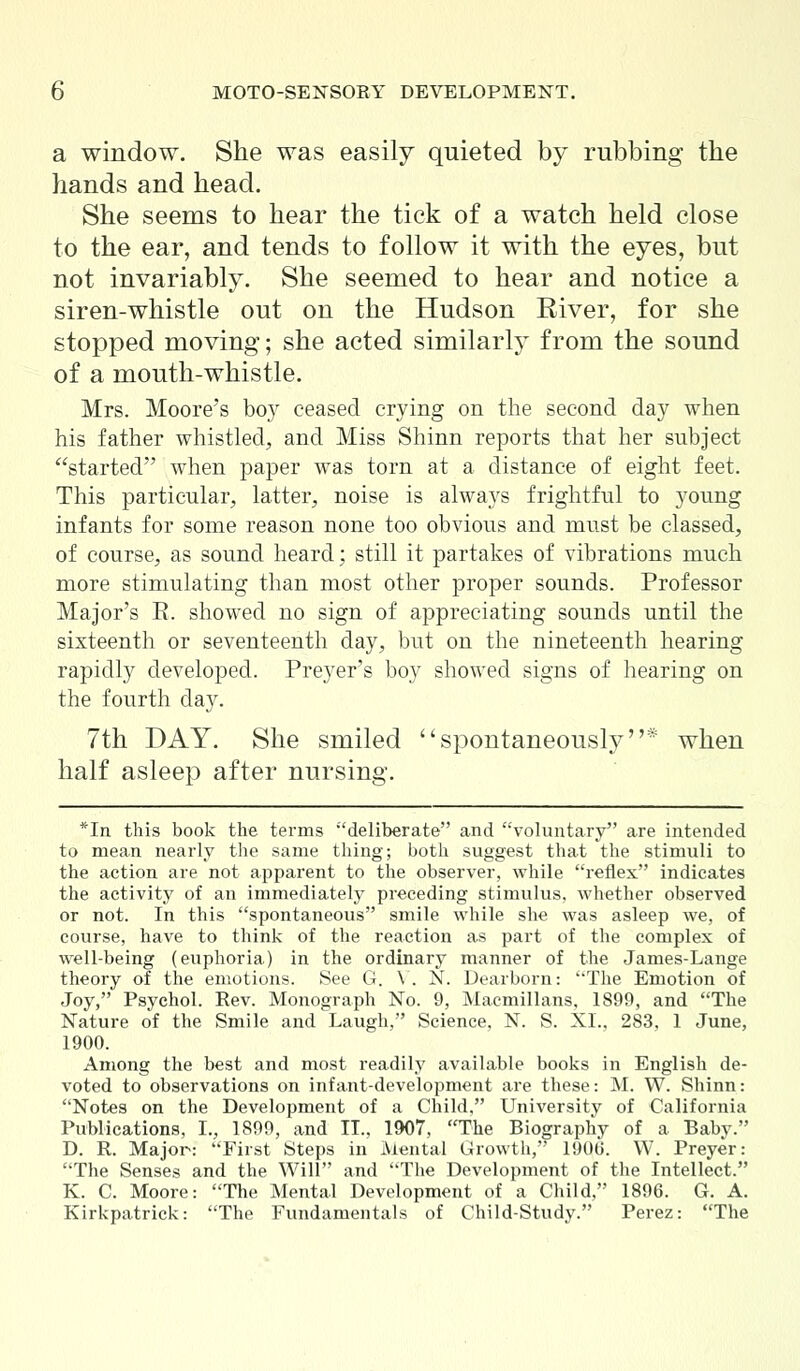 a window. She was easily quieted by rubbing the hands and head. She seems to hear the tick of a watch held close to the ear, and tends to follow it with the eyes, but not invariably. She seemed to hear and notice a siren-whistle out on the Hudson River, for she stopped moving; she acted similarly from the sound of a mouth-whistle. Mrs. Moore's boy ceased crying on the second day when his father whistled, and Miss Shinn reports that her subject started when paper was torn at a distance of eight feet. This particular, latter, noise is always frightful to young infants for some reason none too obvious and must be classed, of course, as sound heard; still it partakes of vibrations much more stimulating than most other proper sounds. Professor Major's E. showed no sign of appreciating sounds until the sixteenth or seventeenth day, but on the nineteenth hearing rapidly developed. Preyer's boy showed signs of hearing on the fourth day. 7th DAY. She smiled spontaneously when half asleep after nursing. *In this book the terms deliberate and voluntary are intended to mean nearly the same thing; both suggest that the stimuli to the action are not apparent to the observer, while reflex indicates the activity of an immediately preceding stimulus, whether observed or not. In this spontaneous smile while she was asleep we, of course, have to think of the reaction as part of the complex of well-being (euphoria) in the ordinary manner of the James-Lange theory of the emotions. See G. V. N. Dearborn: The Emotion of Joy, Psychol. Rev. Monograph No. 9, Macmillans, 1899, and The Nature of the Smile and Laugh, Science, N. S. XL, 283, 1 June, 1900. Among the best and most readily available books in English de- voted to observations on infant-development are these: M. W. Shinn: Notes on the Development of a Child. University of California Publications, L, 1899, and II., 1907, The Biography of a Baby. D. R. Major: First Steps in Mental Growth, 1900. W. Preyer: The Senses and the Will and The Development of the Intellect. K. C. Moore: The Mental Development of a Child, 1896. G. A. Kirkpatrick: The Fundamentals of Child-Study. Perez: The