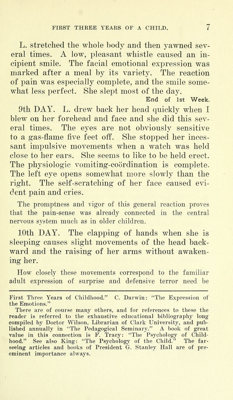 L. stretched the whole body and then yawned sev- eral times. A low, pleasant whistle caused an in- cipient smile. The facial emotional expression was marked after a meal by its variety. The reaction of pain was especially complete, and the smile some- what less perfect. She slept most of the day. End of 1st Week. 9th DAY. L. drew back her head quickly when I blew on her forehead and face and she did this sev- eral times. The eyes are not obviously sensitive to a gas-flame five feet off. She stopped her inces- sant impulsive movements when a watch was held close to her ears. She seems to like to be held erect. The physiologic vomiting-coordination is complete. The left eye opens somewhat more slowly than the right. The self-scratching of her face caused evi- dent pain and cries. The promptness and vigor of this general reaction proves that the pain-sense was already connected in the central nervous system much as in older children. 10th DAY. The clapping of hands when she is sleeping causes slight movements of the head back- ward and the raising of her arms without awaken- ing her. How closely these movements correspond to the familiar adult expression of surprise and defensive terror need be First Three Years of Childhood. C. Darwin: The Expression of the Emotions. There are of course many others, and for references to these the reader is referred to the exhaustive educational bibliography long compiled by Doctor Wilson, Librarian of Clark University, and pub- lished annually in The Pedagogical Seminary. A book of great value in this connection is F. Tracy: The Psychology of Child- hood. See also King: The Psychology of the Child. The far- seeing articles and books of President G. Stanley Hall are of pre- eminent importance always.