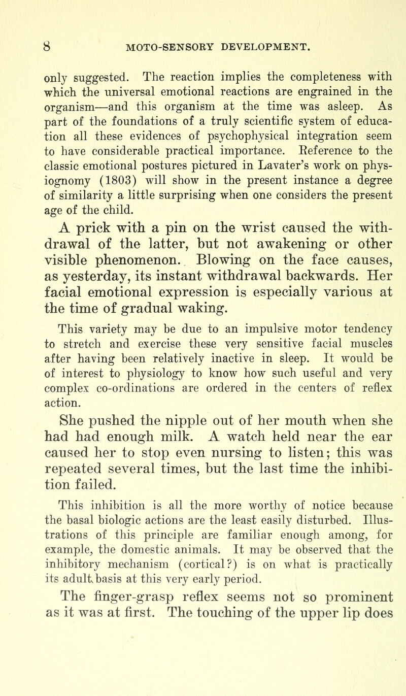 only suggested. The reaction implies the completeness with which the universal emotional reactions are engrained in the organism—and this organism at the time was asleep. As part of the foundations of a truly scientific system of educa- tion all these evidences of psychophysical integration seem to have considerable practical importance. Reference to the classic emotional postures pictured in Lavater's work on phys- iognomy (1803) will show in the present instance a degree of similarity a little surprising when one considers the present age of the child. A prick with a pin on the wrist caused the with- drawal of the latter, but not awakening or other visible phenomenon. Blowing on the face causes, as yesterday, its instant withdrawal backwards. Her facial emotional expression is especially various at the time of gradual waking. This variety may be due to an impulsive motor tendency to stretch and exercise these very sensitive facial muscles after having been relatively inactive in sleep. It would be of interest to physiology to know how such useful and very complex co-ordinations are ordered in the centers of reflex action. She pushed the nipple out of her mouth when she had had enough milk. A watch held near the ear caused her to stop even nursing to listen; this was repeated several times, but the last time the inhibi- tion failed. This inhibition is all the more worthy of notice because the basal biologic actions are the least easily disturbed. Illus- trations of this principle are familiar enough among, for example, the domestic animals. It may be observed that the inhibitory mechanism (cortical?) is on what is practically its adult basis at this very early period. The finger-grasp reflex seems not so prominent as it was at first. The touching of the upper lip does