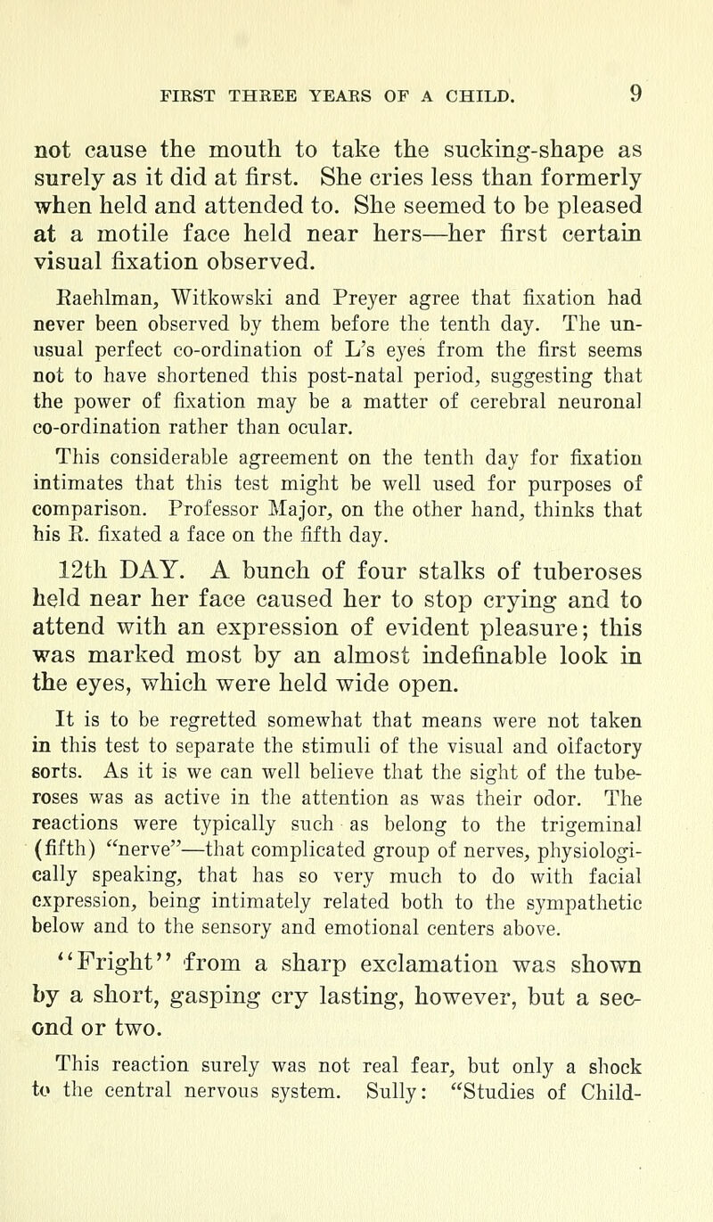 not cause the mouth to take the sucking-shape as surely as it did at first. She cries less than formerly when held and attended to. She seemed to be pleased at a motile face held near hers—her first certain visual fixation observed. Raehlman, Witkowski and Preyer agree that fixation had never been observed by them before the tenth day. The un- usual perfect co-ordination of L's eyes from the first seems not to have shortened this post-natal period, suggesting that the power of fixation may be a matter of cerebral neuronal co-ordination rather than ocular. This considerable agreement on the tenth day for fixation intimates that this test might be well used for purposes of comparison. Professor Major, on the other hand, thinks that his E. fixated a face on the fifth day. 12th DAY. A bunch of four stalks of tuberoses held near her face caused her to stop crying and to attend with an expression of evident pleasure; this was marked most by an almost indefinable look in the eyes, which were held wide open. It is to be regretted somewhat that means were not taken in this test to separate the stimuli of the visual and olfactory sorts. As it is we can well believe that the sight of the tube- roses was as active in the attention as was their odor. The reactions were typically such as belong to the trigeminal (fifth) nerve—that complicated group of nerves, physiologi- cally speaking, that has so very much to do with facial expression, being intimately related both to the sympathetic below and to the sensory and emotional centers above. Fright from a sharp exclamation was shown by a short, gasping cry lasting, however, but a sec- ond or two. This reaction surely was not real fear, but only a shock to the central nervous system. Sully: Studies of Child-