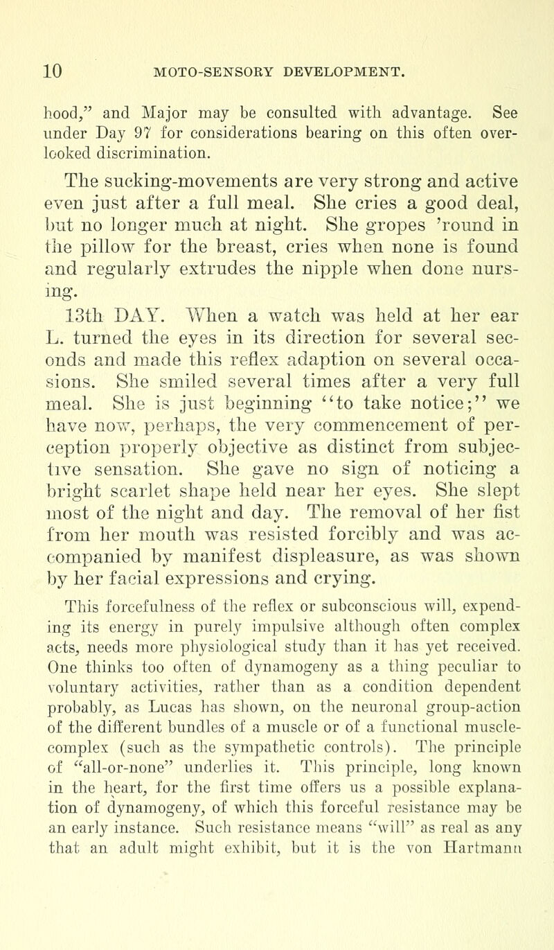 hood/' and Major may be consulted with advantage. See under Day 97 for considerations bearing on this often over- looked discrimination. The sucking-movements are very strong and active even just after a full meal. She cries a good deal, but no longer much at night. She gropes 'round in the pillow for the breast, cries when none is found and regularly extrudes the nipple when done nurs- ing. 13th DAY. When a watch was held at her ear L. turned the eyes in its direction for several sec- onds and made this reflex adaption on several occa- sions. She smiled several times after a very full meal. She is just beginning to take notice; we have now, perhaps, the very commencement of per- ception properly objective as distinct from subjec- tive sensation. She gave no sign of noticing a bright scarlet shape held near her eyes. She slept most of the night and day. The removal of her fist from her mouth was resisted forcibly and was ac- companied by manifest displeasure, as was shown by her facial expressions and crying. This foreefulness of the reflex or subconscious will, expend- ing its energy in purely impulsive although often complex acts, needs more physiological study than it has yet received. One thinks too often of dynamogeny as a thing peculiar to voluntary activities, rather than as a condition dependent probably, as Lucas has shown, on the neuronal group-action of the different bundles of a muscle or of a functional muscle- complex (such as the sympathetic controls). The principle of all-or-none underlies it. This principle, long known in the heart, for the first time offers us a possible explana- tion of dynamogeny, of which this forceful resistance may be an early instance. Such resistance means will as real as any that an adult might exhibit, but it is the von Hartmanu