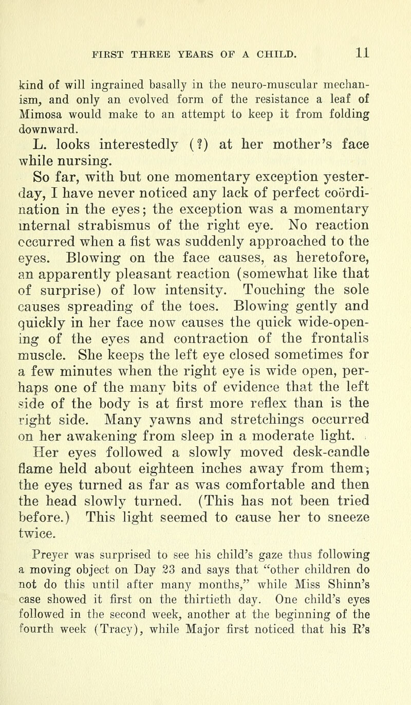 kind of will ingrained basally in the neuromuscular mechan- ism, and only an evolved form of the resistance a leaf of Mimosa would make to an attempt to keep it from folding downward. L. looks interestedly (?) at her mother's face while nursing. So far, with but one momentary exception yester- day, I have never noticed any lack of perfect coordi- nation in the eyes; the exception was a momentary mternal strabismus of the right eye. No reaction occurred when a fist was suddenly approached to the eyes. Blowing on the face causes, as heretofore, an apparently pleasant reaction (somewhat like that of surprise) of low intensity. Touching the sole causes spreading of the toes. Blowing gently and quickly in her face now causes the quick wide-open- ing of the eyes and contraction of the frontalis muscle. She keeps the left eye closed sometimes for a few minutes when the right eye is wide open, per- haps one of the many bits of evidence that the left side of the body is at first more reflex than is the right side. Many yawns and stretchings occurred on her awakening from sleep in a moderate light. Her eyes followed a slowly moved desk-candle flame held about eighteen inches away from them*, the eyes turned as far as was comfortable and then the head slowly turned. (This has not been tried before.) This light seemed to cause her to sneeze twice. Preyer was surprised to see his child's gaze thus following a moving object on Day 23 and says that other children do not do this until after many months, while Miss Shinn's case showed it first on the thirtieth day. One child's eyes followed in the second week, another at the beginning of the fourth week (Tracy), while Major first noticed that his E's