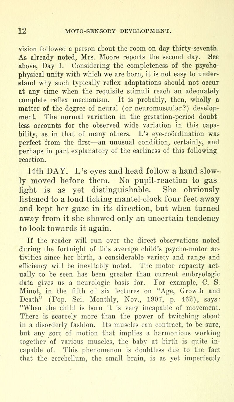 vision followed a person about the room on day thirty-seventh. As already noted, Mrs. Moore reports the second day. See above, Day 1. Considering the completeness of the psycho- physical unity with which we are born, it is not easy to under- stand why such typically reflex adaptations should not occur at any time when the requisite stimuli reach an adequately complete reflex mechanism. It is probably, then, wholly a matter of the degree of neural (or neuromuscular?) develop- ment. The normal variation in the gestation-period doubt- less accounts for the observed wide variation in this capa- bility, as in that of many others. L's eye-coordination was perfect from the first—an unusual condition, certainly, and perhaps in part explanatory of the earliness of this following- reaction. 14th DAY. L's eyes and head follow a hand slow- ly moved before them. No pupil-reaction to gas- light is as yet distinguishable. She obviously listened to a loud-ticking mantel-clock four feet away and kept her gaze in its direction, but when turned away from it she showed only an uncertain tendency to look towards it again. If the reader will run over the direct observations noted during the fortnight of this average child's psycho-motor ac- tivities since her birth, a considerable variety and range and efficiency will be inevitably noted. The motor capacity act- ually to be seen has been greater than current embryologic data gives us a neurologic basis for. For example, C. S. Minot, in the fifth of six lectures on Age, Growth and Death (Pop. Sci. Monthly, Nov., 1907, p. 462), says: When the child is born it is very incapable of movement. There is scarcely more than the power of twitching about in a disorderly fashion. Its muscles can contract, to be sure, but any sort of motion that implies a harmonious working together of various muscles, the baby at birth is quite in- capable of. This phenomenon is doubtless due to the fact that the cerebellum, the small brain, is as yet imperfectly