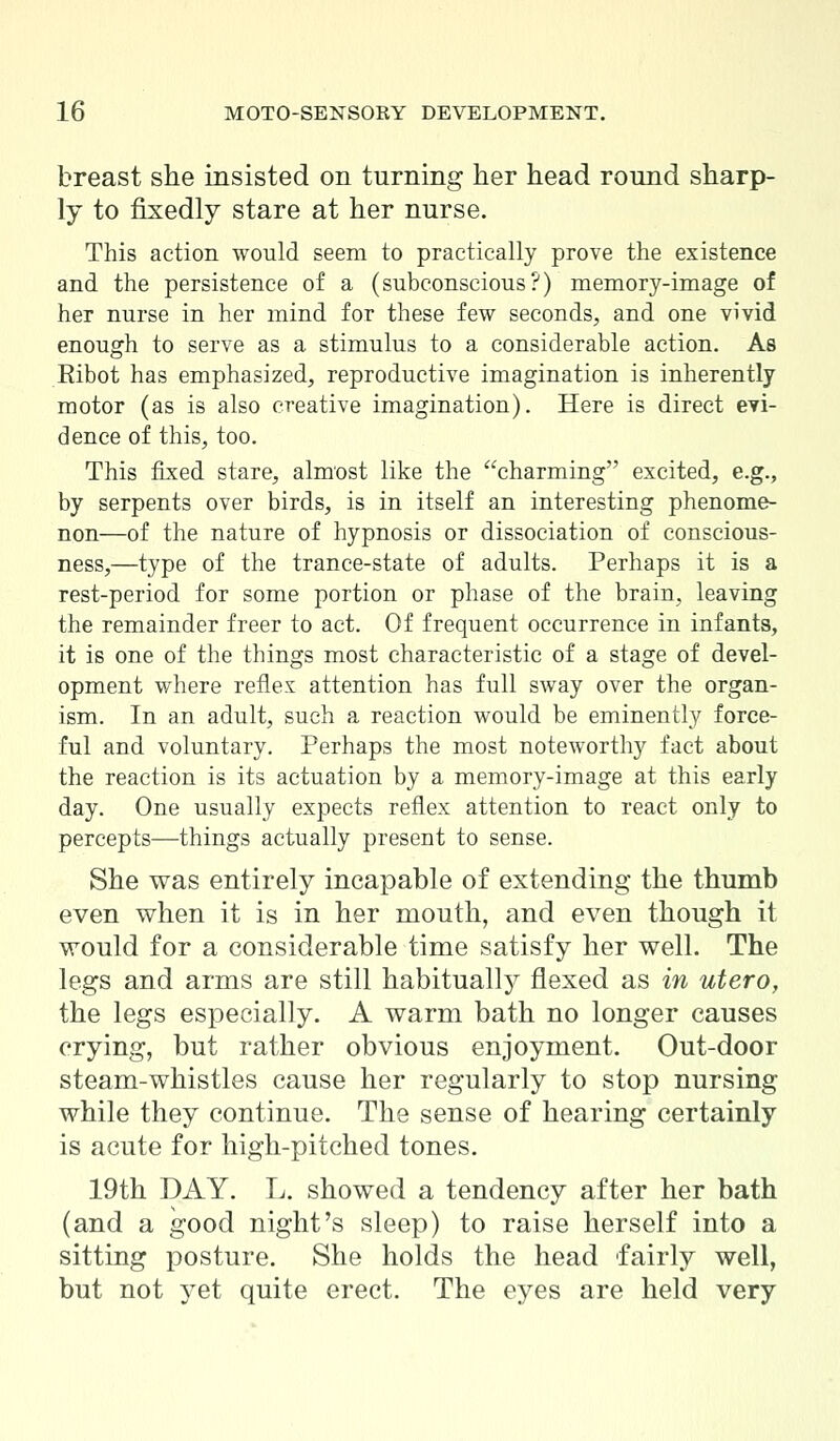 breast she insisted on turning her head round sharp- ly to fixedly stare at her nurse. This action would seem to practically prove the existence and the persistence of a (subconscious?) memory-image of her nurse in her mind for these few seconds, and one vivid enough to serve as a stimulus to a considerable action. As Ribot has emphasized, reproductive imagination is inherently motor (as is also creative imagination). Here is direct evi- dence of this, too. This fixed stare, almost like the charming excited, e.g., by serpents over birds, is in itself an interesting phenome- non—of the nature of hypnosis or dissociation of conscious- ness,—type of the trance-state of adults. Perhaps it is a rest-period for some portion or phase of the brain, leaving the remainder freer to act. Of frequent occurrence in infants, it is one of the things most characteristic of a stage of devel- opment where reflex attention has full sway over the organ- ism. In an adult, such a reaction would be eminently force- ful and voluntary. Perhaps the most noteworthy fact about the reaction is its actuation by a memory-image at this early day. One usually expects reflex attention to react only to percepts—things actually present to sense. She was entirely incapable of extending the thumb even when it is in her mouth, and even though it would for a considerable time satisfy her well. The legs and arms are still habitually flexed as in utero, the legs especially. A warm bath no longer causes crying, but rather obvious enjoyment. Out-door steam-whistles cause her regularly to stop nursing while they continue. The sense of hearing certainly is acute for high-pitched tones. 19th DAY. L. showed a tendency after her bath (and a good night's sleep) to raise herself into a sitting posture. She holds the head fairly well, but not yet quite erect. The eyes are held very