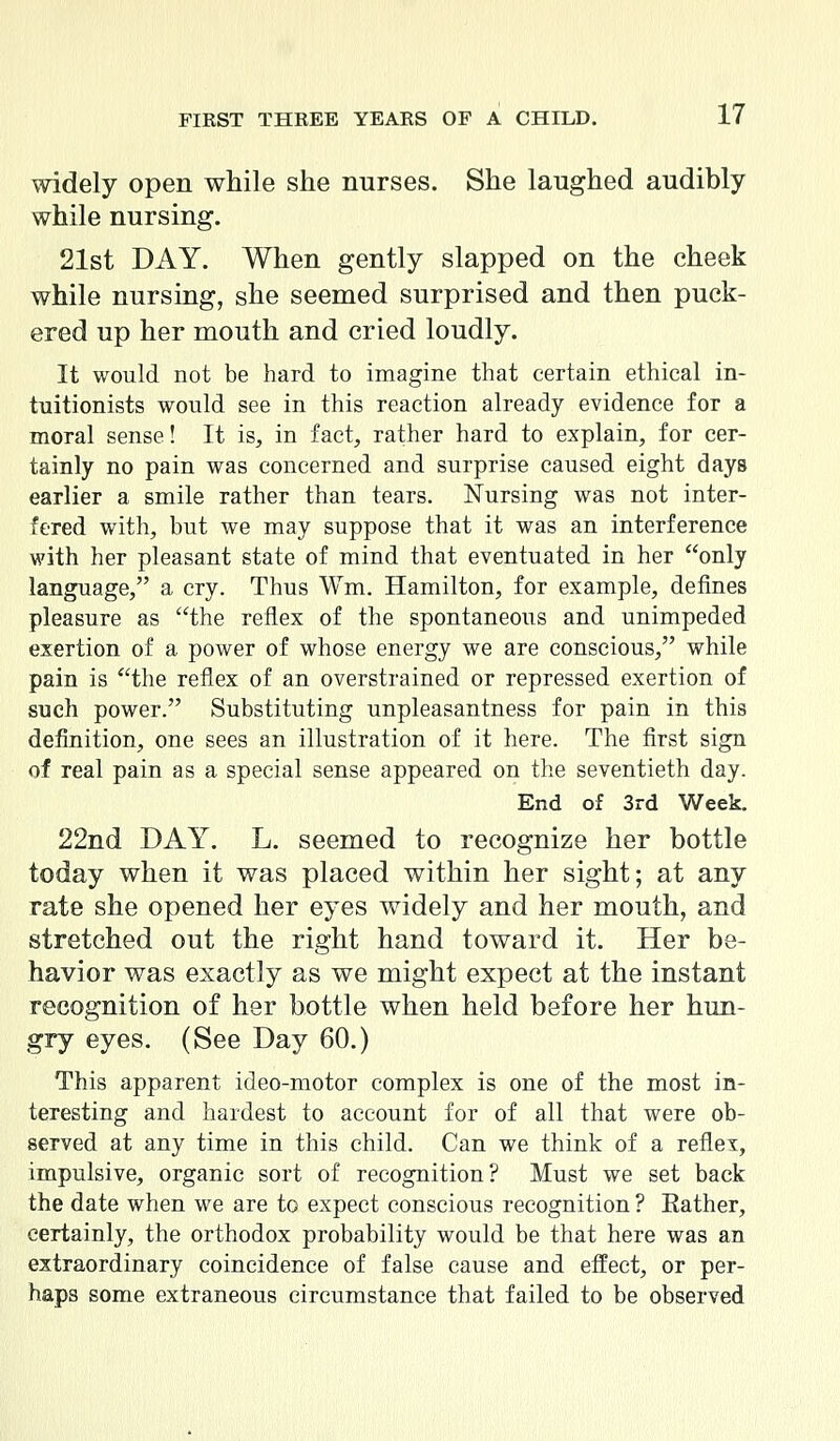 widely open while she nurses. She laughed audibly while nursing. 21st DAY. When gently slapped on the cheek while nursing, she seemed surprised and then puck- ered up her mouth and cried loudly. It would not be hard to imagine that certain ethical in- tuitionists would see in this reaction already evidence for a moral sense! It is, in fact, rather hard to explain, for cer- tainly no pain was concerned and surprise caused eight days earlier a smile rather than tears. Nursing was not inter- fered with, but we may suppose that it was an interference with her pleasant state of mind that eventuated in her only language, a cry. Thus Wm. Hamilton, for example, defines pleasure as the reflex of the spontaneous and unimpeded exertion of a power of whose energy we are conscious, while pain is the reflex of an overstrained or repressed exertion of such power. Substituting unpleasantness for pain in this definition, one sees an illustration of it here. The first sign of real pain as a special sense appeared on the seventieth day. End of 3rd Week. 22nd DAY. L. seemed to recognize her bottle today when it was placed within her sight; at any rate she opened her eyes widely and her mouth, and stretched out the right hand toward it. Her be- havior was exactly as we might expect at the instant recognition of her bottle when held before her hun- gry eyes. (See Day 60.) This apparent ideo-motor complex is one of the most in- teresting and hardest to account for of all that were ob- served at any time in this child. Can we think of a reflex, impulsive, organic sort of recognition? Must we set back the date when we are to expect conscious recognition ? Eather, certainly, the orthodox probability would be that here was an extraordinary coincidence of false cause and effect, or per- haps some extraneous circumstance that failed to be observed