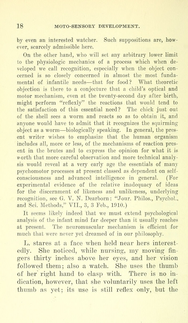 by even an interested watcher. Such suppositions are, how- ever, scarcely admissible here. On the other hand, who will set any arbitrary lower limit to the physiologic mechanics of a process which when de- veloped we call recognition, especially when the object con- cerned is so closely concerned in almost the most funda- mental of infantile needs—that for food? What theoretic objection is there to a conjecture that a child's optical and motor mechanism, even at the twenty-second day after birth, might perform reflexly the reactions that would tend to the satisfaction of this essential need? The chick just out of the shell sees a worm and reacts so as to obtain it, and anyone would have to admit that it recognizes the squirming object as a worm—biologically speaking. In general, the pres- ent writer wishes to emphasize that the human organism includes all, more or less, of the mechanisms of reaction pres- ent in the brutes and to express the opinion for what it is v-orth that more careful observation and more technical analy- sis would reveal at a very early age the essentials of many psychomotor processes at present classed as dependent on self- consciousness and advanced intelligence in general. (For experimental evidence of the relative inadequacy of ideas for the discernment of likeness and unlikeness, underlying recognition, see G. V. N. Dearborn: Jour. Philos., Psychol., and Sci. Methods, VII., 3, 3 Feb., 1910.) It seems likely indeed that we must extend psychological analysis of the infant mind far deeper than it usually reaches at present. The neuromuscular mechanism is efficient for much that were never yet dreamed of in our philosophy. L. stares at a face when held near hers interest- edly. She noticed, while nursing, my moving fin- gers thirty inches above her eyes, and her vision followed them; also a watch. She nses the thumb of her right hand to clasp with. There is no in- dication, however, that she voluntarily uses the left thumb as yet; its use is still reflex only, but the