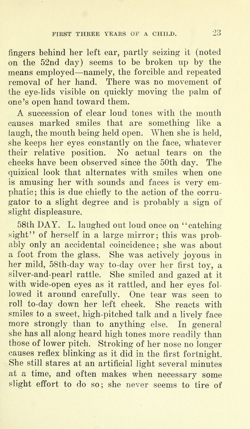 fingers behind her left ear, partly seizing it (noted on the 52nd day) seems to be broken up by the means employed—namely, the forcible and repeated removal of her hand. There was no movement of the eye-lids visible on quickly moving the palm of one's open hand toward them. A succession of clear loud tones with the mouth causes marked smiles that are something like a laugh, the mouth being held open. When she is held, she keeps her eyes constantly on the face, whatever their relative position. No actual tears on the cheeks have been observed since the 50th day. The quizical look that alternates with smiles when one is amusing her with sounds and faces is very em- phatic; this is due chiefly to the action of the corru- gator to a slight degree and is probably a sign of slight displeasure. 58th DAY. L. laughed out loud once on '' catching sight of herself in a large mirror; this was prob- ably only an accidental coincidence; she was about a foot from the glass. She was actively joyous in her mild, 58th-day way to-day over her first toy, a silver-and-pearl rattle. She smiled and gazed at it with wide-open eyes as it rattled, and her eyes fol- lowed it around carefully. One tear was seen to roll to-day down her left cheek. She reacts with smiles to a sweet, high-pitched talk and a lively face more strongly than to anything else. In general she has all along heard high tones more readily than those of lower pitch. Stroking of her nose no longer causes reflex blinking as it did in the first fortnight. She still stares at an artificial light several minutes at a time, and often makes when necessary some slight effort to do so; she never seems to tire of