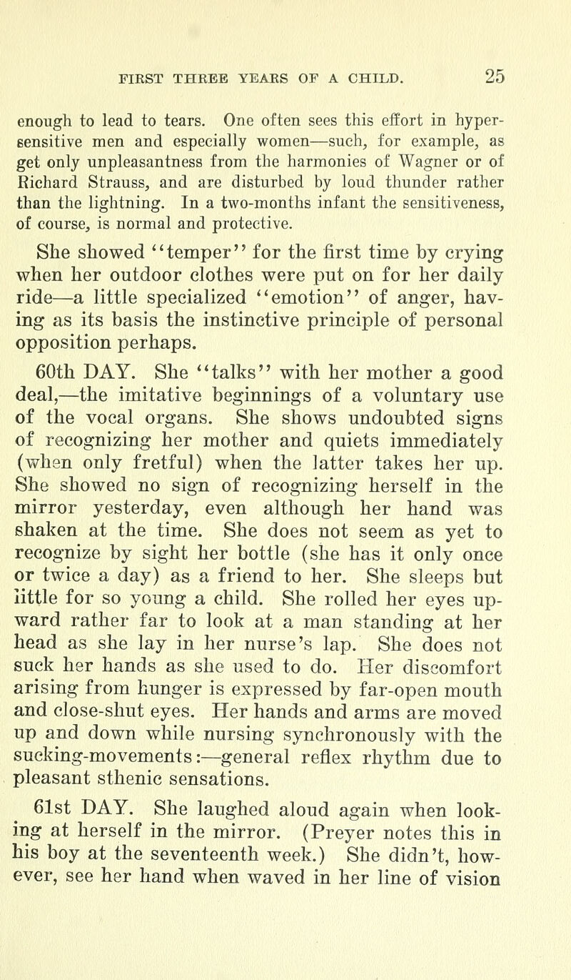 enough to lead to tears. One often sees this effort in hyper- sensitive men and especially women—such, for example, as get only unpleasantness from the harmonies of Wagner or of Richard Strauss, and are disturbed by loud thunder rather than the lightning. In a two-months infant the sensitiveness, of course, is normal and protective. She showed temper for the first time by crying when her outdoor clothes were put on for her daily ride—a little specialized emotion of anger, hav- ing as its basis the instinctive principle of personal opposition perhaps. 60th DAY. She talks with her mother a good deal,—the imitative beginnings of a voluntary use of the vocal organs. She shows undoubted signs of recognizing her mother and quiets immediately (when only fretful) when the latter takes her up. She showed no sign of recognizing herself in the mirror yesterday, even although her hand was shaken at the time. She does not seem as yet to recognize by sight her bottle (she has it only once or twice a day) as a friend to her. She sleeps but little for so young a child. She rolled her eyes up- ward rather far to look at a man standing at her head as she lay in her nurse's lap. She does not suck her hands as she used to do. Her discomfort arising from hunger is expressed by far-open mouth and close-shut eyes. Her hands and arms are moved up and down while nursing synchronously with the sucking-movements:—general reflex rhythm due to pleasant sthenic sensations. 61st DAY. She laughed aloud again when look- ing at herself in the mirror. (Preyer notes this in his boy at the seventeenth week.) She didn't, how- ever, see her hand when waved in her line of vision